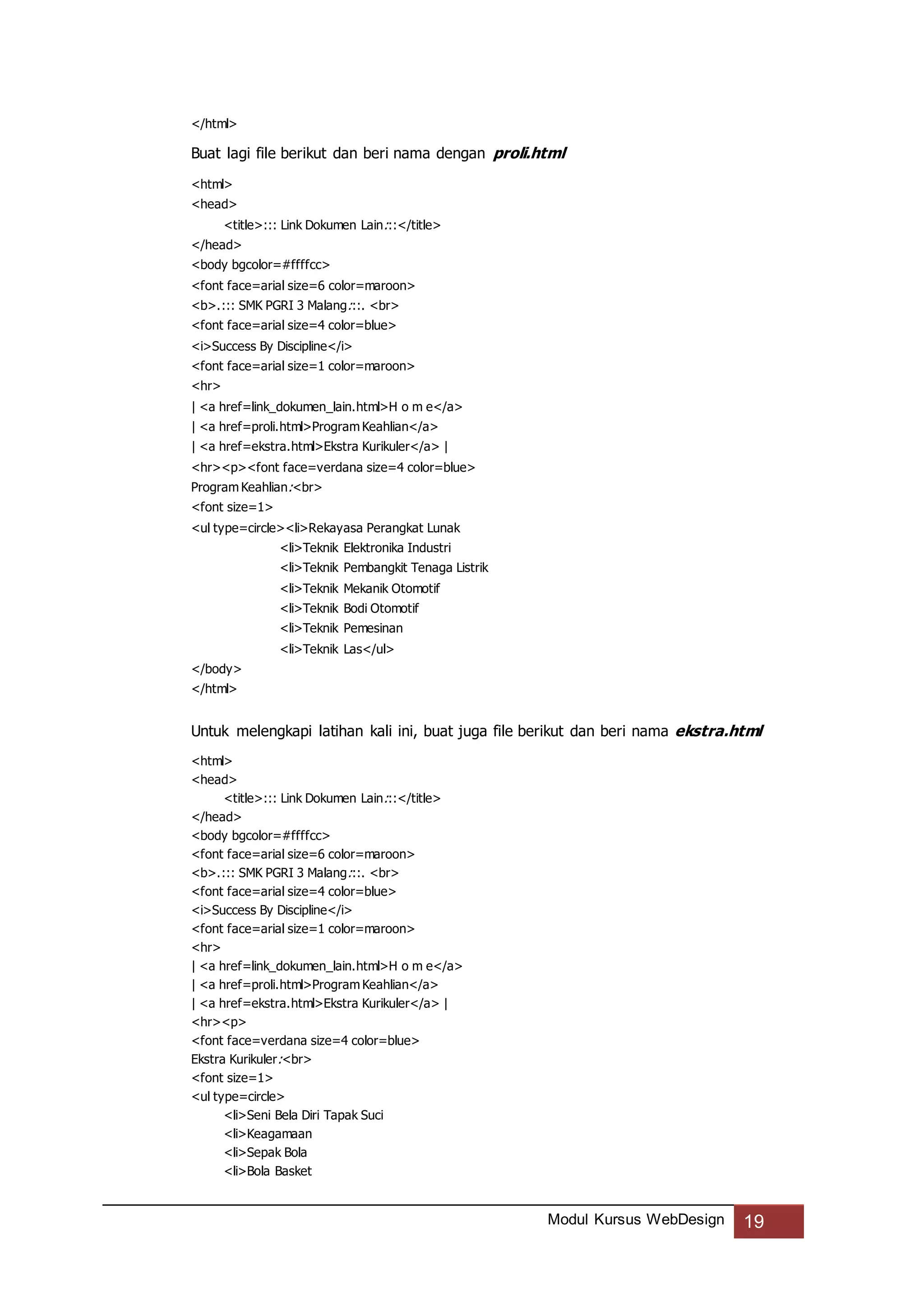 Modul Kursus WebDesign 19
</html>
Buat lagi file berikut dan beri nama dengan proli.html
<html>
<head>
<title>::: Link Dokumen Lain:::</title>
</head>
<body bgcolor=#ffffcc>
<font face=arial size=6 color=maroon>
<b>.::: SMK PGRI 3 Malang:::. <br>
<font face=arial size=4 color=blue>
<i>Success By Discipline</i>
<font face=arial size=1 color=maroon>
<hr>
| <a href=link_dokumen_lain.html>H o m e</a>
| <a href=proli.html>Program Keahlian</a>
| <a href=ekstra.html>Ekstra Kurikuler</a> |
<hr><p><font face=verdana size=4 color=blue>
Program Keahlian:<br>
<font size=1>
<ul type=circle><li>Rekayasa Perangkat Lunak
<li>Teknik Elektronika Industri
<li>Teknik Pembangkit Tenaga Listrik
<li>Teknik Mekanik Otomotif
<li>Teknik Bodi Otomotif
<li>Teknik Pemesinan
<li>Teknik Las</ul>
</body>
</html>
Untuk melengkapi latihan kali ini, buat juga file berikut dan beri nama ekstra.html
<html>
<head>
<title>::: Link Dokumen Lain:::</title>
</head>
<body bgcolor=#ffffcc>
<font face=arial size=6 color=maroon>
<b>.::: SMK PGRI 3 Malang:::. <br>
<font face=arial size=4 color=blue>
<i>Success By Discipline</i>
<font face=arial size=1 color=maroon>
<hr>
| <a href=link_dokumen_lain.html>H o m e</a>
| <a href=proli.html>Program Keahlian</a>
| <a href=ekstra.html>Ekstra Kurikuler</a> |
<hr><p>
<font face=verdana size=4 color=blue>
Ekstra Kurikuler:<br>
<font size=1>
<ul type=circle>
<li>Seni Bela Diri Tapak Suci
<li>Keagamaan
<li>Sepak Bola
<li>Bola Basket
 