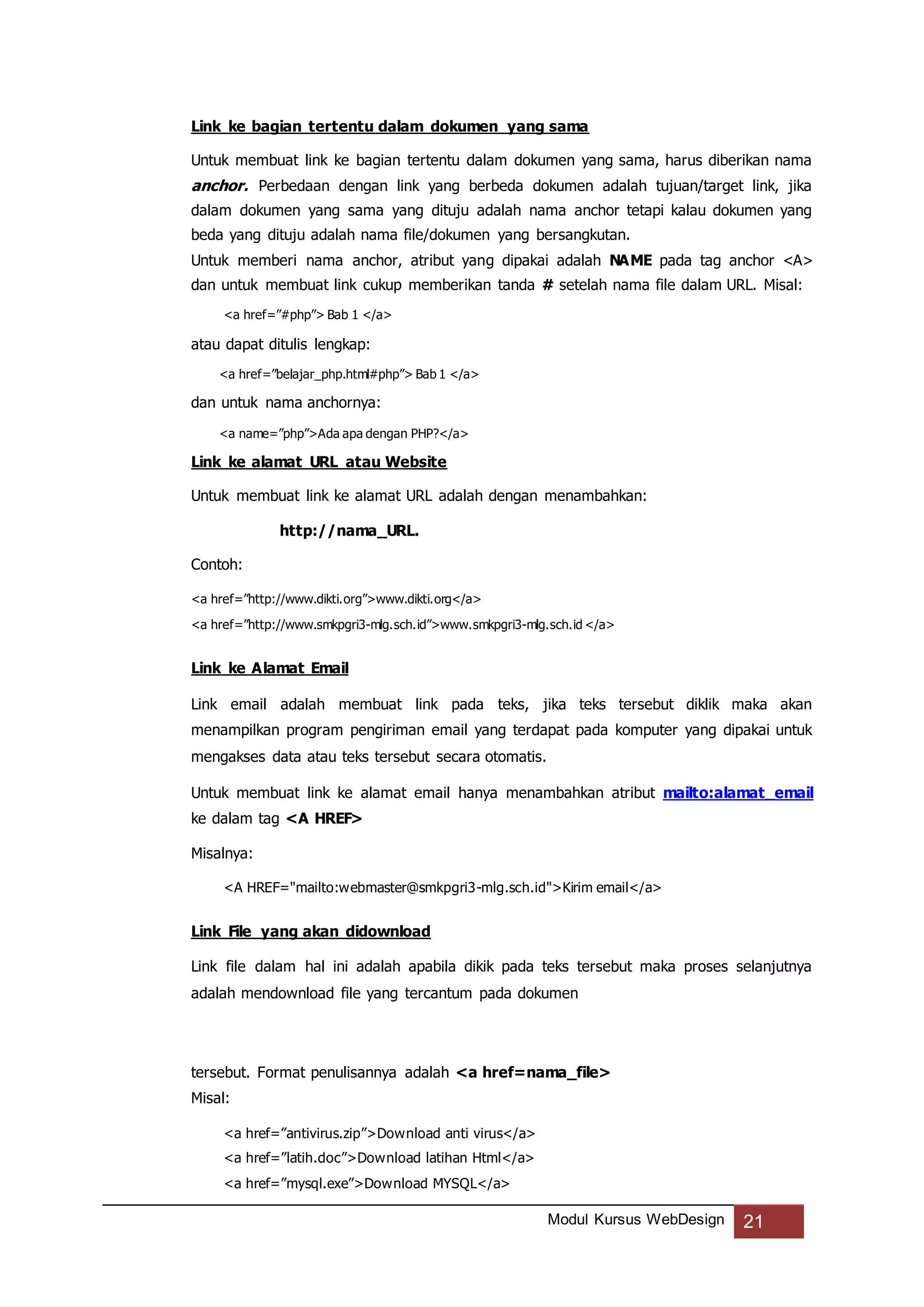 Modul Kursus WebDesign 21
Link ke bagian tertentu dalam dokumen yang sama
Untuk membuat link ke bagian tertentu dalam dokumen yang sama, harus diberikan nama
anchor. Perbedaan dengan link yang berbeda dokumen adalah tujuan/target link, jika
dalam dokumen yang sama yang dituju adalah nama anchor tetapi kalau dokumen yang
beda yang dituju adalah nama file/dokumen yang bersangkutan.
Untuk memberi nama anchor, atribut yang dipakai adalah NAME pada tag anchor <A>
dan untuk membuat link cukup memberikan tanda # setelah nama file dalam URL. Misal:
<a href=”#php”> Bab 1 </a>
atau dapat ditulis lengkap:
<a href=”belajar_php.html#php”> Bab 1 </a>
dan untuk nama anchornya:
<a name=”php”>Ada apa dengan PHP?</a>
Link ke alamat URL atau Website
Untuk membuat link ke alamat URL adalah dengan menambahkan:
http://nama_URL.
Contoh:
<a href=”http://www.dikti.org”>www.dikti.org</a>
<a href=”http://www.smkpgri3-mlg.sch.id”>www.smkpgri3-mlg.sch.id </a>
Link ke Alamat Email
Link email adalah membuat link pada teks, jika teks tersebut diklik maka akan
menampilkan program pengiriman email yang terdapat pada komputer yang dipakai untuk
mengakses data atau teks tersebut secara otomatis.
Untuk membuat link ke alamat email hanya menambahkan atribut mailto:alamat_email
ke dalam tag <A HREF>
Misalnya:
<A HREF="mailto:webmaster@smkpgri3-mlg.sch.id">Kirim email</a>
Link File yang akan didownload
Link file dalam hal ini adalah apabila dikik pada teks tersebut maka proses selanjutnya
adalah mendownload file yang tercantum pada dokumen
tersebut. Format penulisannya adalah <a href=nama_file>
Misal:
<a href=”antivirus.zip”>Download anti virus</a>
<a href=”latih.doc”>Download latihan Html</a>
<a href=”mysql.exe”>Download MYSQL</a>
 