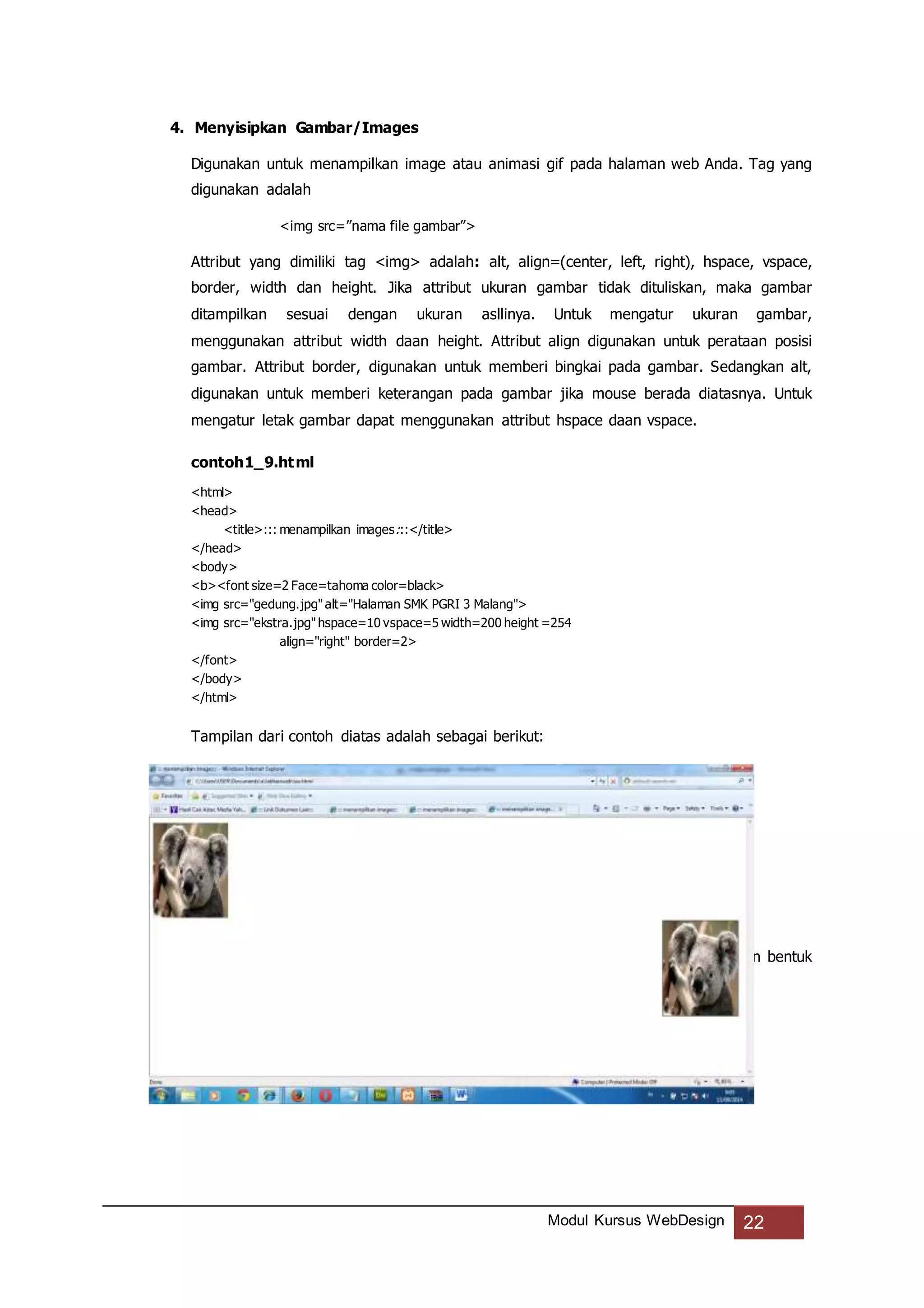 Modul Kursus WebDesign 22
4. Menyisipkan Gambar/Images
Digunakan untuk menampilkan image atau animasi gif pada halaman web Anda. Tag yang
digunakan adalah
<img src=”nama file gambar”>
Attribut yang dimiliki tag <img> adalah: alt, align=(center, left, right), hspace, vspace,
border, width dan height. Jika attribut ukuran gambar tidak dituliskan, maka gambar
ditampilkan sesuai dengan ukuran asllinya. Untuk mengatur ukuran gambar,
menggunakan attribut width daan height. Attribut align digunakan untuk perataan posisi
gambar. Attribut border, digunakan untuk memberi bingkai pada gambar. Sedangkan alt,
digunakan untuk memberi keterangan pada gambar jika mouse berada diatasnya. Untuk
mengatur letak gambar dapat menggunakan attribut hspace daan vspace.
contoh1_9.html
<html>
<head>
<title>::: menampilkan images:::</title>
</head>
<body>
<b><font size=2 Face=tahoma color=black>
<img src="gedung.jpg"alt="Halaman SMK PGRI 3 Malang">
<img src="ekstra.jpg"hspace=10 vspace=5 width=200 height =254
align="right" border=2>
</font>
</body>
</html>
Tampilan dari contoh diatas adalah sebagai berikut:
5. Layout Halaman Web dengan Tabel (Table)
Table merupakan cara untuk menampilkan informasi dalam halaman web dengan bentuk
kolom dan baris.
 