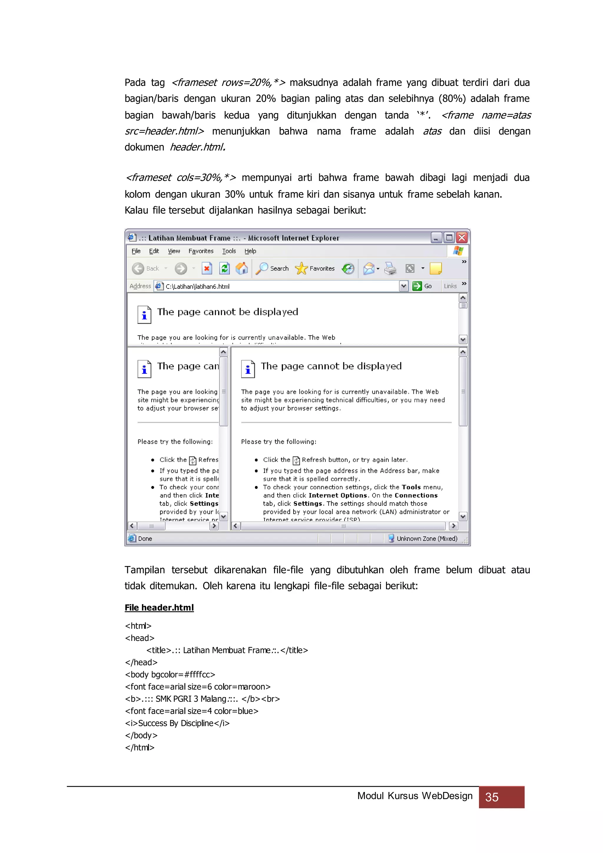 Modul Kursus WebDesign 35
Pada tag <frameset rows=20%,*> maksudnya adalah frame yang dibuat terdiri dari dua
bagian/baris dengan ukuran 20% bagian paling atas dan selebihnya (80%) adalah frame
bagian bawah/baris kedua yang ditunjukkan dengan tanda ‘*’. <frame name=atas
src=header.html> menunjukkan bahwa nama frame adalah atas dan diisi dengan
dokumen header.html.
<frameset cols=30%,*> mempunyai arti bahwa frame bawah dibagi lagi menjadi dua
kolom dengan ukuran 30% untuk frame kiri dan sisanya untuk frame sebelah kanan.
Kalau file tersebut dijalankan hasilnya sebagai berikut:
Tampilan tersebut dikarenakan file-file yang dibutuhkan oleh frame belum dibuat atau
tidak ditemukan. Oleh karena itu lengkapi file-file sebagai berikut:
File header.html
<html>
<head>
<title>.:: Latihan Membuat Frame::.</title>
</head>
<body bgcolor=#ffffcc>
<font face=arial size=6 color=maroon>
<b>.::: SMK PGRI 3 Malang:::. </b><br>
<font face=arial size=4 color=blue>
<i>Success By Discipline</i>
</body>
</html>
 