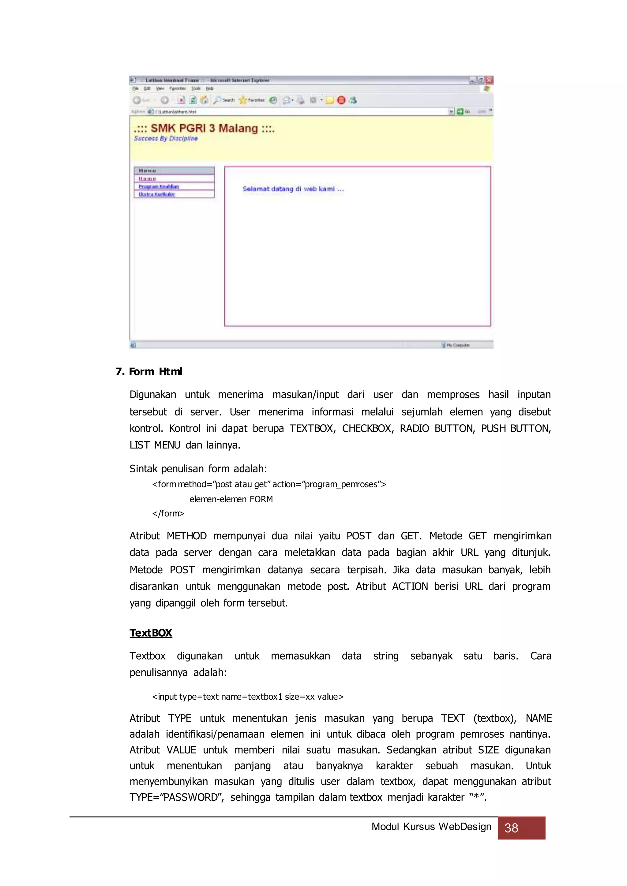Modul Kursus WebDesign 38
7. Form Html
Digunakan untuk menerima masukan/input dari user dan memproses hasil inputan
tersebut di server. User menerima informasi melalui sejumlah elemen yang disebut
kontrol. Kontrol ini dapat berupa TEXTBOX, CHECKBOX, RADIO BUTTON, PUSH BUTTON,
LIST MENU dan lainnya.
Sintak penulisan form adalah:
<form method=”post atau get” action=”program_pemroses”>
elemen-elemen FORM
</form>
Atribut METHOD mempunyai dua nilai yaitu POST dan GET. Metode GET mengirimkan
data pada server dengan cara meletakkan data pada bagian akhir URL yang ditunjuk.
Metode POST mengirimkan datanya secara terpisah. Jika data masukan banyak, lebih
disarankan untuk menggunakan metode post. Atribut ACTION berisi URL dari program
yang dipanggil oleh form tersebut.
TextBOX
Textbox digunakan untuk memasukkan data string sebanyak satu baris. Cara
penulisannya adalah:
<input type=text name=textbox1 size=xx value>
Atribut TYPE untuk menentukan jenis masukan yang berupa TEXT (textbox), NAME
adalah identifikasi/penamaan elemen ini untuk dibaca oleh program pemroses nantinya.
Atribut VALUE untuk memberi nilai suatu masukan. Sedangkan atribut SIZE digunakan
untuk menentukan panjang atau banyaknya karakter sebuah masukan. Untuk
menyembunyikan masukan yang ditulis user dalam textbox, dapat menggunakan atribut
TYPE=”PASSWORD”, sehingga tampilan dalam textbox menjadi karakter “*”.
 
