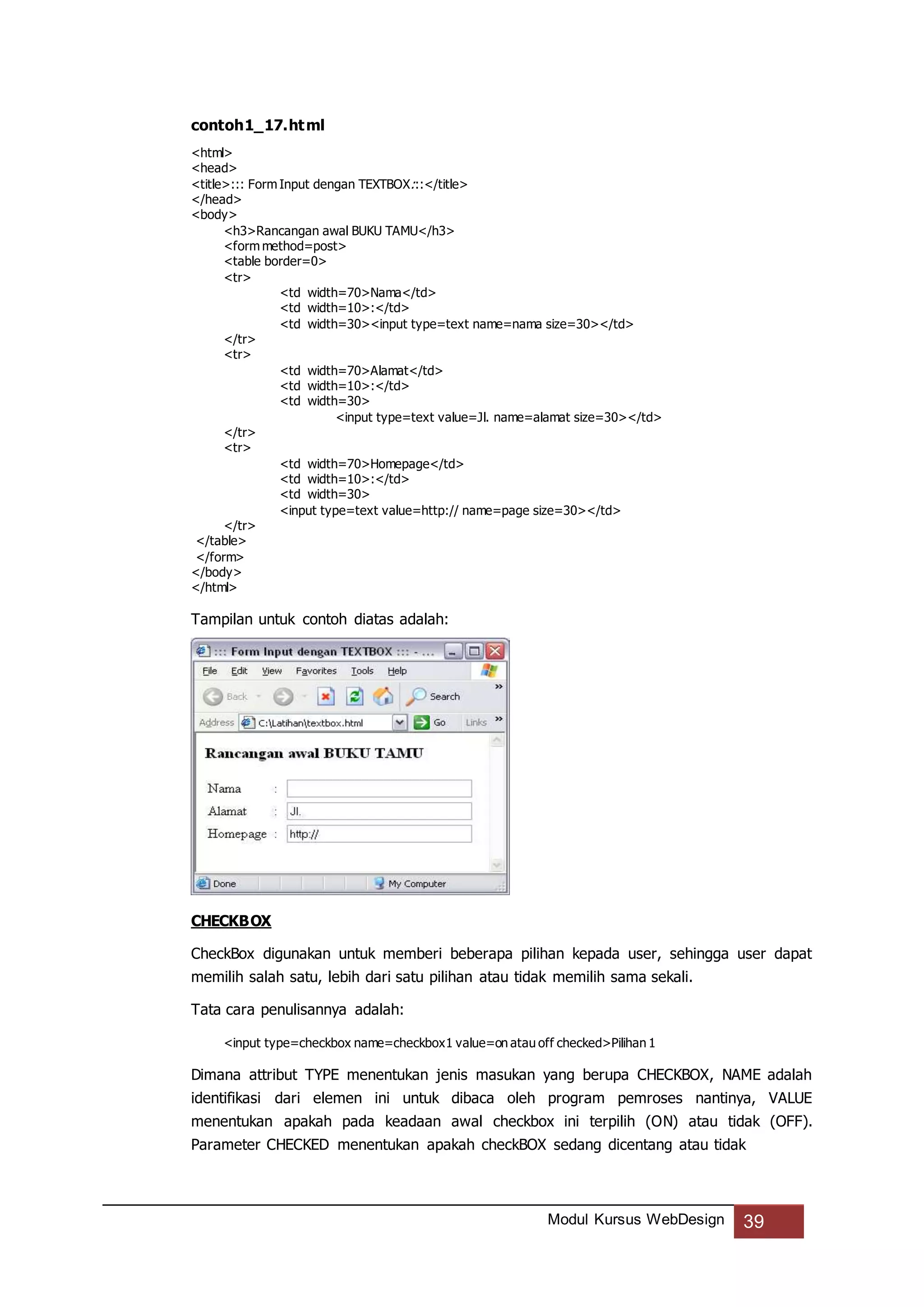 Modul Kursus WebDesign 39
contoh1_17.html
<html>
<head>
<title>::: Form Input dengan TEXTBOX:::</title>
</head>
<body>
<h3>Rancangan awal BUKU TAMU</h3>
<form method=post>
<table border=0>
<tr>
<td width=70>Nama</td>
<td width=10>:</td>
<td width=30><input type=text name=nama size=30></td>
</tr>
<tr>
<td width=70>Alamat</td>
<td width=10>:</td>
<td width=30>
<input type=text value=Jl. name=alamat size=30></td>
</tr>
<tr>
<td width=70>Homepage</td>
<td width=10>:</td>
<td width=30>
<input type=text value=http:// name=page size=30></td>
</tr>
</table>
</form>
</body>
</html>
Tampilan untuk contoh diatas adalah:
CHECKBOX
CheckBox digunakan untuk memberi beberapa pilihan kepada user, sehingga user dapat
memilih salah satu, lebih dari satu pilihan atau tidak memilih sama sekali.
Tata cara penulisannya adalah:
<input type=checkbox name=checkbox1 value=on atau off checked>Pilihan 1
Dimana attribut TYPE menentukan jenis masukan yang berupa CHECKBOX, NAME adalah
identifikasi dari elemen ini untuk dibaca oleh program pemroses nantinya, VALUE
menentukan apakah pada keadaan awal checkbox ini terpilih (ON) atau tidak (OFF).
Parameter CHECKED menentukan apakah checkBOX sedang dicentang atau tidak
 