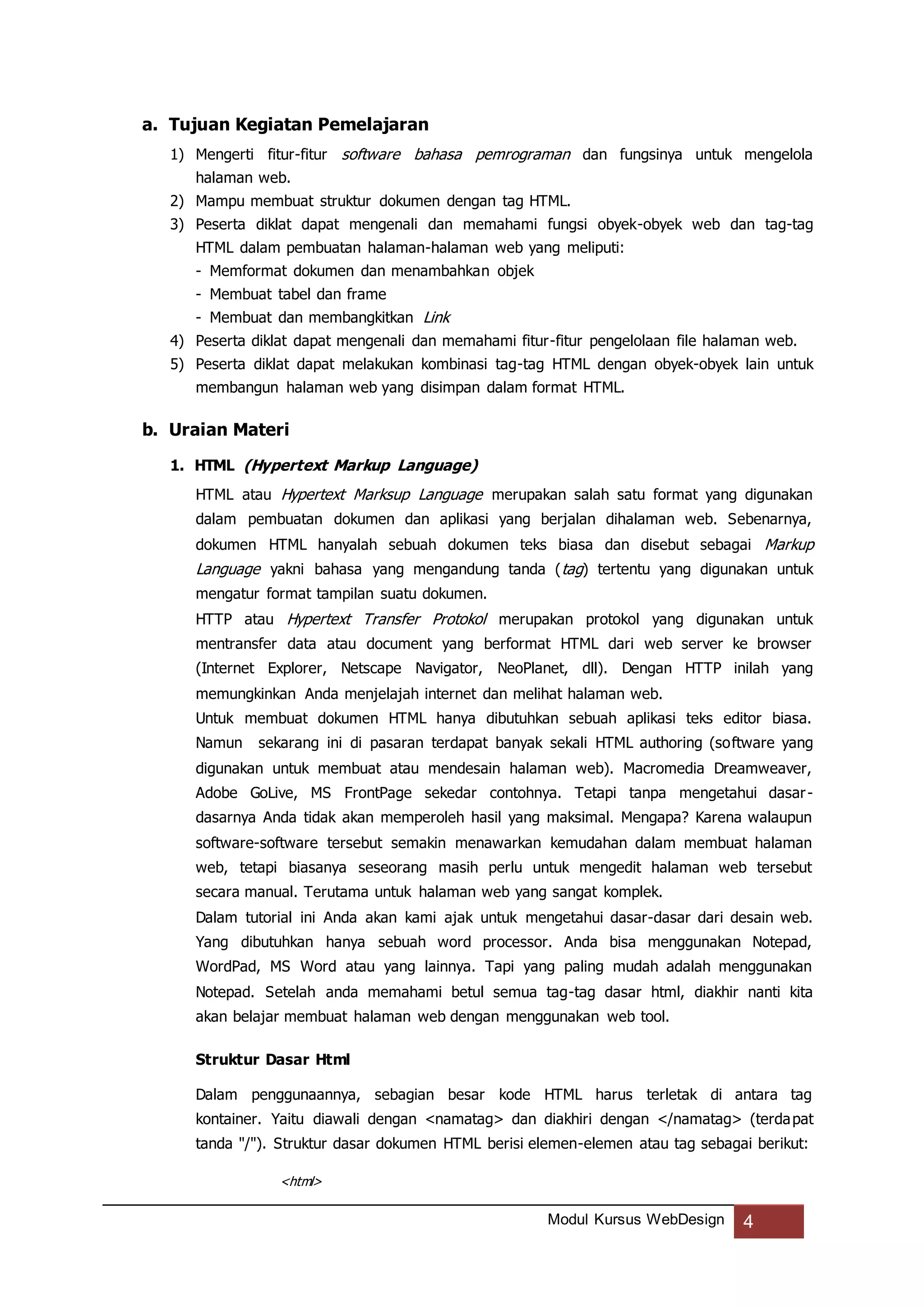 Modul Kursus WebDesign 4
a. Tujuan Kegiatan Pemelajaran
1) Mengerti fitur-fitur software bahasa pemrograman dan fungsinya untuk mengelola
halaman web.
2) Mampu membuat struktur dokumen dengan tag HTML.
3) Peserta diklat dapat mengenali dan memahami fungsi obyek-obyek web dan tag-tag
HTML dalam pembuatan halaman-halaman web yang meliputi:
- Memformat dokumen dan menambahkan objek
- Membuat tabel dan frame
- Membuat dan membangkitkan Link
4) Peserta diklat dapat mengenali dan memahami fitur-fitur pengelolaan file halaman web.
5) Peserta diklat dapat melakukan kombinasi tag-tag HTML dengan obyek-obyek lain untuk
membangun halaman web yang disimpan dalam format HTML.
b. Uraian Materi
1. HTML (Hypertext Markup Language)
HTML atau Hypertext Marksup Language merupakan salah satu format yang digunakan
dalam pembuatan dokumen dan aplikasi yang berjalan dihalaman web. Sebenarnya,
dokumen HTML hanyalah sebuah dokumen teks biasa dan disebut sebagai Markup
Language yakni bahasa yang mengandung tanda (tag) tertentu yang digunakan untuk
mengatur format tampilan suatu dokumen.
HTTP atau Hypertext Transfer Protokol merupakan protokol yang digunakan untuk
mentransfer data atau document yang berformat HTML dari web server ke browser
(Internet Explorer, Netscape Navigator, NeoPlanet, dll). Dengan HTTP inilah yang
memungkinkan Anda menjelajah internet dan melihat halaman web.
Untuk membuat dokumen HTML hanya dibutuhkan sebuah aplikasi teks editor biasa.
Namun sekarang ini di pasaran terdapat banyak sekali HTML authoring (software yang
digunakan untuk membuat atau mendesain halaman web). Macromedia Dreamweaver,
Adobe GoLive, MS FrontPage sekedar contohnya. Tetapi tanpa mengetahui dasar-
dasarnya Anda tidak akan memperoleh hasil yang maksimal. Mengapa? Karena walaupun
software-software tersebut semakin menawarkan kemudahan dalam membuat halaman
web, tetapi biasanya seseorang masih perlu untuk mengedit halaman web tersebut
secara manual. Terutama untuk halaman web yang sangat komplek.
Dalam tutorial ini Anda akan kami ajak untuk mengetahui dasar-dasar dari desain web.
Yang dibutuhkan hanya sebuah word processor. Anda bisa menggunakan Notepad,
WordPad, MS Word atau yang lainnya. Tapi yang paling mudah adalah menggunakan
Notepad. Setelah anda memahami betul semua tag-tag dasar html, diakhir nanti kita
akan belajar membuat halaman web dengan menggunakan web tool.
Struktur Dasar Html
Dalam penggunaannya, sebagian besar kode HTML harus terletak di antara tag
kontainer. Yaitu diawali dengan <namatag> dan diakhiri dengan </namatag> (terdapat
tanda "/"). Struktur dasar dokumen HTML berisi elemen-elemen atau tag sebagai berikut:
<html>
 