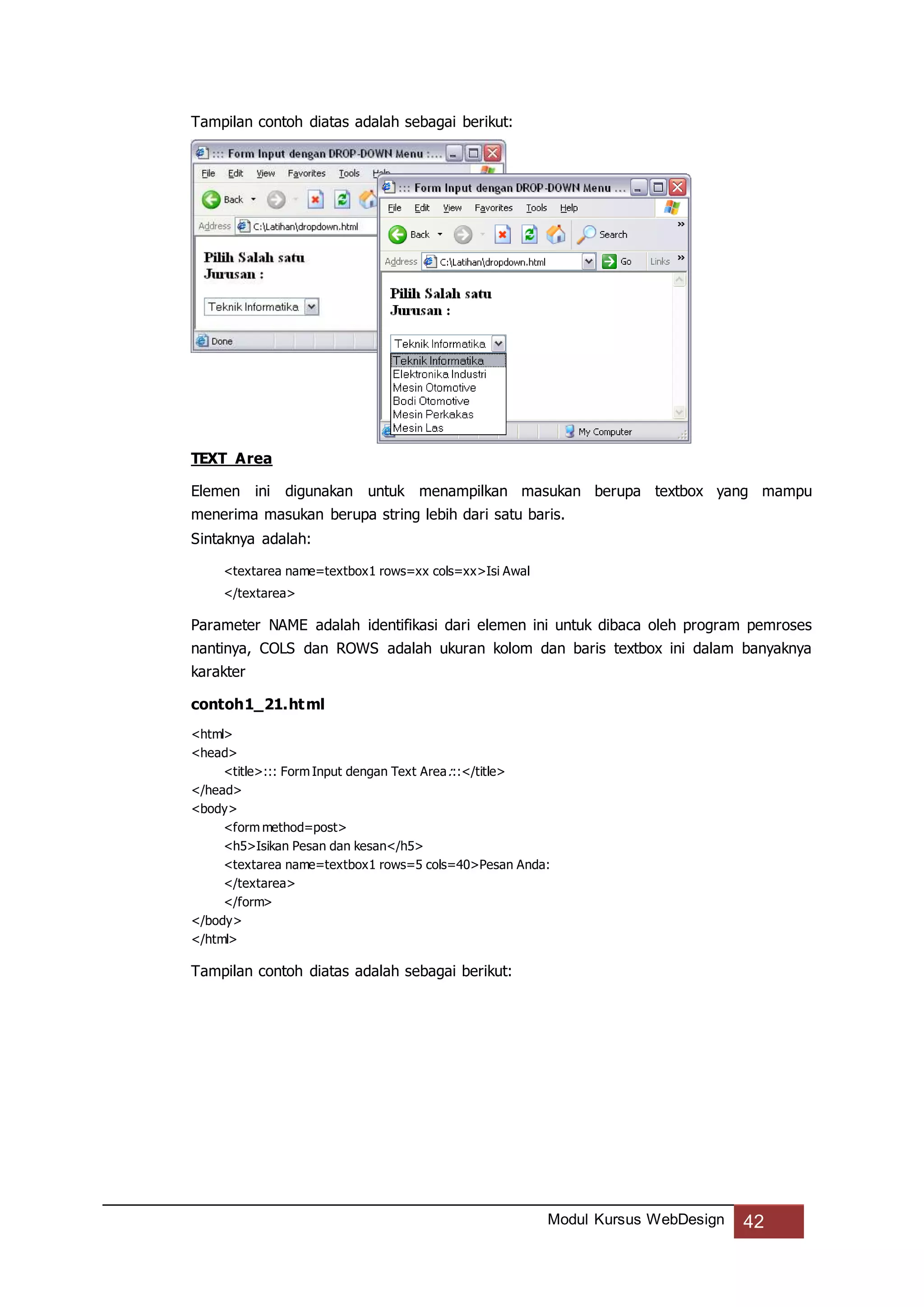 Modul Kursus WebDesign 42
Tampilan contoh diatas adalah sebagai berikut:
TEXT Area
Elemen ini digunakan untuk menampilkan masukan berupa textbox yang mampu
menerima masukan berupa string lebih dari satu baris.
Sintaknya adalah:
<textarea name=textbox1 rows=xx cols=xx>Isi Awal
</textarea>
Parameter NAME adalah identifikasi dari elemen ini untuk dibaca oleh program pemroses
nantinya, COLS dan ROWS adalah ukuran kolom dan baris textbox ini dalam banyaknya
karakter
contoh1_21.html
<html>
<head>
<title>::: Form Input dengan Text Area:::</title>
</head>
<body>
<form method=post>
<h5>Isikan Pesan dan kesan</h5>
<textarea name=textbox1 rows=5 cols=40>Pesan Anda:
</textarea>
</form>
</body>
</html>
Tampilan contoh diatas adalah sebagai berikut:
 