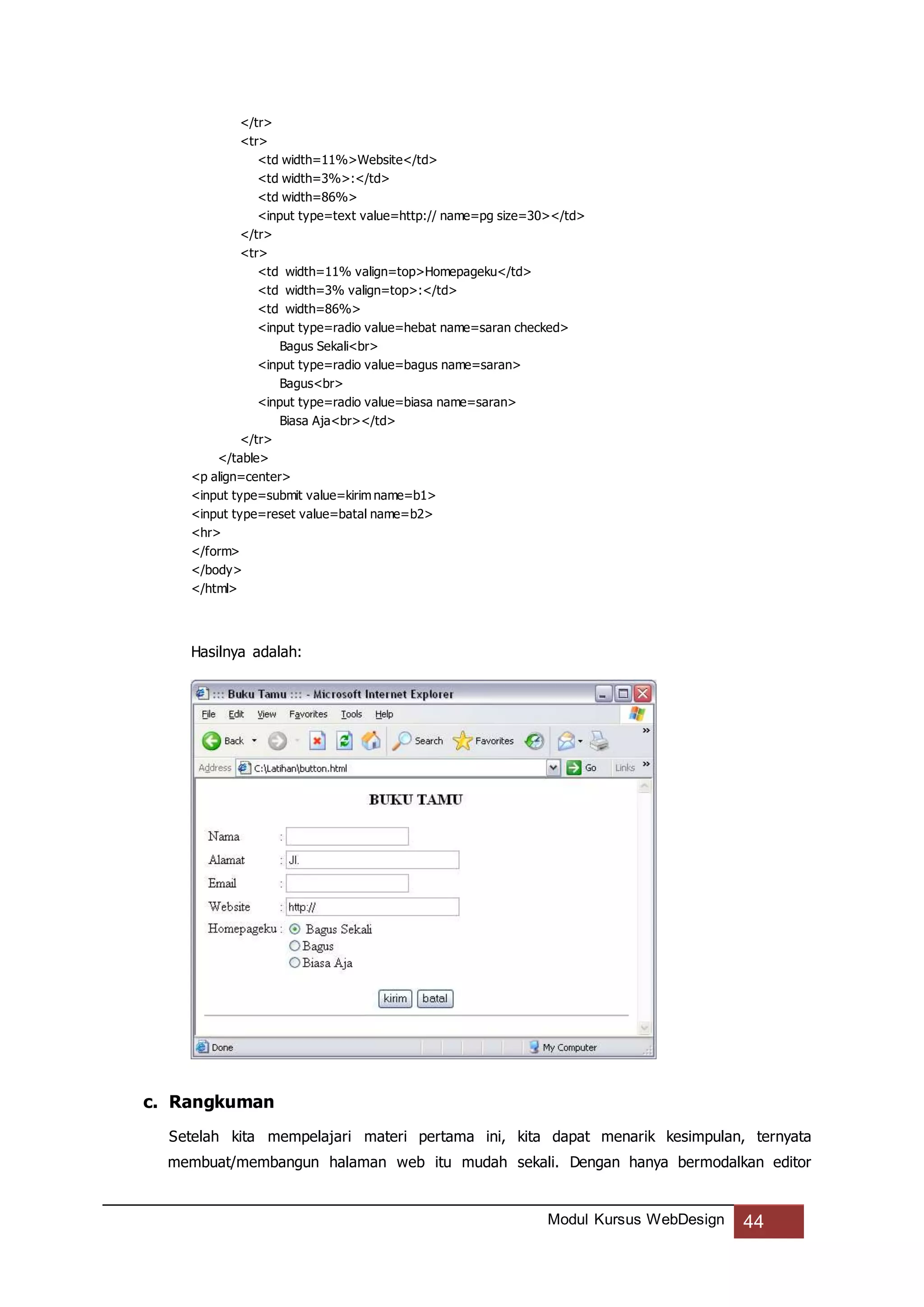 Modul Kursus WebDesign 44
</tr>
<tr>
<td width=11%>Website</td>
<td width=3%>:</td>
<td width=86%>
<input type=text value=http:// name=pg size=30></td>
</tr>
<tr>
<td width=11% valign=top>Homepageku</td>
<td width=3% valign=top>:</td>
<td width=86%>
<input type=radio value=hebat name=saran checked>
Bagus Sekali<br>
<input type=radio value=bagus name=saran>
Bagus<br>
<input type=radio value=biasa name=saran>
Biasa Aja<br></td>
</tr>
</table>
<p align=center>
<input type=submit value=kirim name=b1>
<input type=reset value=batal name=b2>
<hr>
</form>
</body>
</html>
Hasilnya adalah:
c. Rangkuman
Setelah kita mempelajari materi pertama ini, kita dapat menarik kesimpulan, ternyata
membuat/membangun halaman web itu mudah sekali. Dengan hanya bermodalkan editor
 