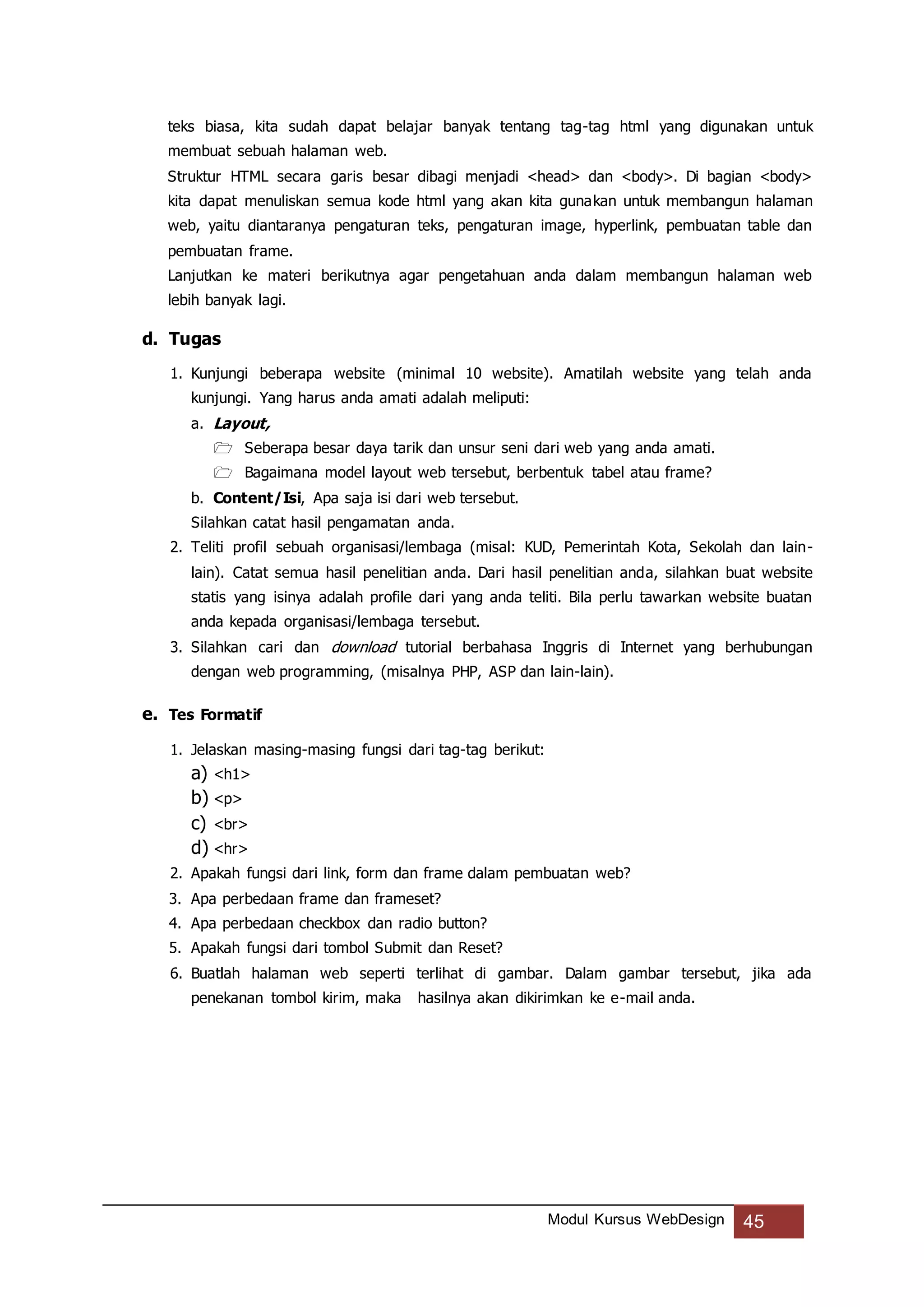 Modul Kursus WebDesign 45
teks biasa, kita sudah dapat belajar banyak tentang tag-tag html yang digunakan untuk
membuat sebuah halaman web.
Struktur HTML secara garis besar dibagi menjadi <head> dan <body>. Di bagian <body>
kita dapat menuliskan semua kode html yang akan kita gunakan untuk membangun halaman
web, yaitu diantaranya pengaturan teks, pengaturan image, hyperlink, pembuatan table dan
pembuatan frame.
Lanjutkan ke materi berikutnya agar pengetahuan anda dalam membangun halaman web
lebih banyak lagi.
d. Tugas
1. Kunjungi beberapa website (minimal 10 website). Amatilah website yang telah anda
kunjungi. Yang harus anda amati adalah meliputi:
a. Layout,
 Seberapa besar daya tarik dan unsur seni dari web yang anda amati.
 Bagaimana model layout web tersebut, berbentuk tabel atau frame?
b. Content/Isi, Apa saja isi dari web tersebut.
Silahkan catat hasil pengamatan anda.
2. Teliti profil sebuah organisasi/lembaga (misal: KUD, Pemerintah Kota, Sekolah dan lain-
lain). Catat semua hasil penelitian anda. Dari hasil penelitian anda, silahkan buat website
statis yang isinya adalah profile dari yang anda teliti. Bila perlu tawarkan website buatan
anda kepada organisasi/lembaga tersebut.
3. Silahkan cari dan download tutorial berbahasa Inggris di Internet yang berhubungan
dengan web programming, (misalnya PHP, ASP dan lain-lain).
e. Tes Formatif
1. Jelaskan masing-masing fungsi dari tag-tag berikut:
a) <h1>
b) <p>
c) <br>
d) <hr>
2. Apakah fungsi dari link, form dan frame dalam pembuatan web?
3. Apa perbedaan frame dan frameset?
4. Apa perbedaan checkbox dan radio button?
5. Apakah fungsi dari tombol Submit dan Reset?
6. Buatlah halaman web seperti terlihat di gambar. Dalam gambar tersebut, jika ada
penekanan tombol kirim, maka hasilnya akan dikirimkan ke e-mail anda.
 