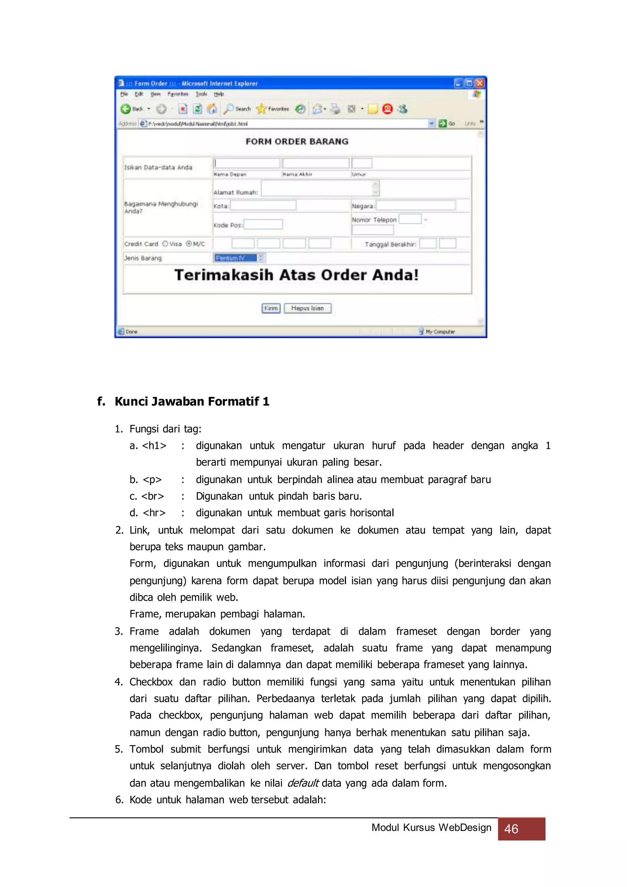 Modul Kursus WebDesign 46
f. Kunci Jawaban Formatif 1
1. Fungsi dari tag:
a. <h1> : digunakan untuk mengatur ukuran huruf pada header dengan angka 1
berarti mempunyai ukuran paling besar.
b. <p> : digunakan untuk berpindah alinea atau membuat paragraf baru
c. <br> : Digunakan untuk pindah baris baru.
d. <hr> : digunakan untuk membuat garis horisontal
2. Link, untuk melompat dari satu dokumen ke dokumen atau tempat yang lain, dapat
berupa teks maupun gambar.
Form, digunakan untuk mengumpulkan informasi dari pengunjung (berinteraksi dengan
pengunjung) karena form dapat berupa model isian yang harus diisi pengunjung dan akan
dibca oleh pemilik web.
Frame, merupakan pembagi halaman.
3. Frame adalah dokumen yang terdapat di dalam frameset dengan border yang
mengelilinginya. Sedangkan frameset, adalah suatu frame yang dapat menampung
beberapa frame lain di dalamnya dan dapat memiliki beberapa frameset yang lainnya.
4. Checkbox dan radio button memiliki fungsi yang sama yaitu untuk menentukan pilihan
dari suatu daftar pilihan. Perbedaanya terletak pada jumlah pilihan yang dapat dipilih.
Pada checkbox, pengunjung halaman web dapat memilih beberapa dari daftar pilihan,
namun dengan radio button, pengunjung hanya berhak menentukan satu pilihan saja.
5. Tombol submit berfungsi untuk mengirimkan data yang telah dimasukkan dalam form
untuk selanjutnya diolah oleh server. Dan tombol reset berfungsi untuk mengosongkan
dan atau mengembalikan ke nilai default data yang ada dalam form.
6. Kode untuk halaman web tersebut adalah:
 