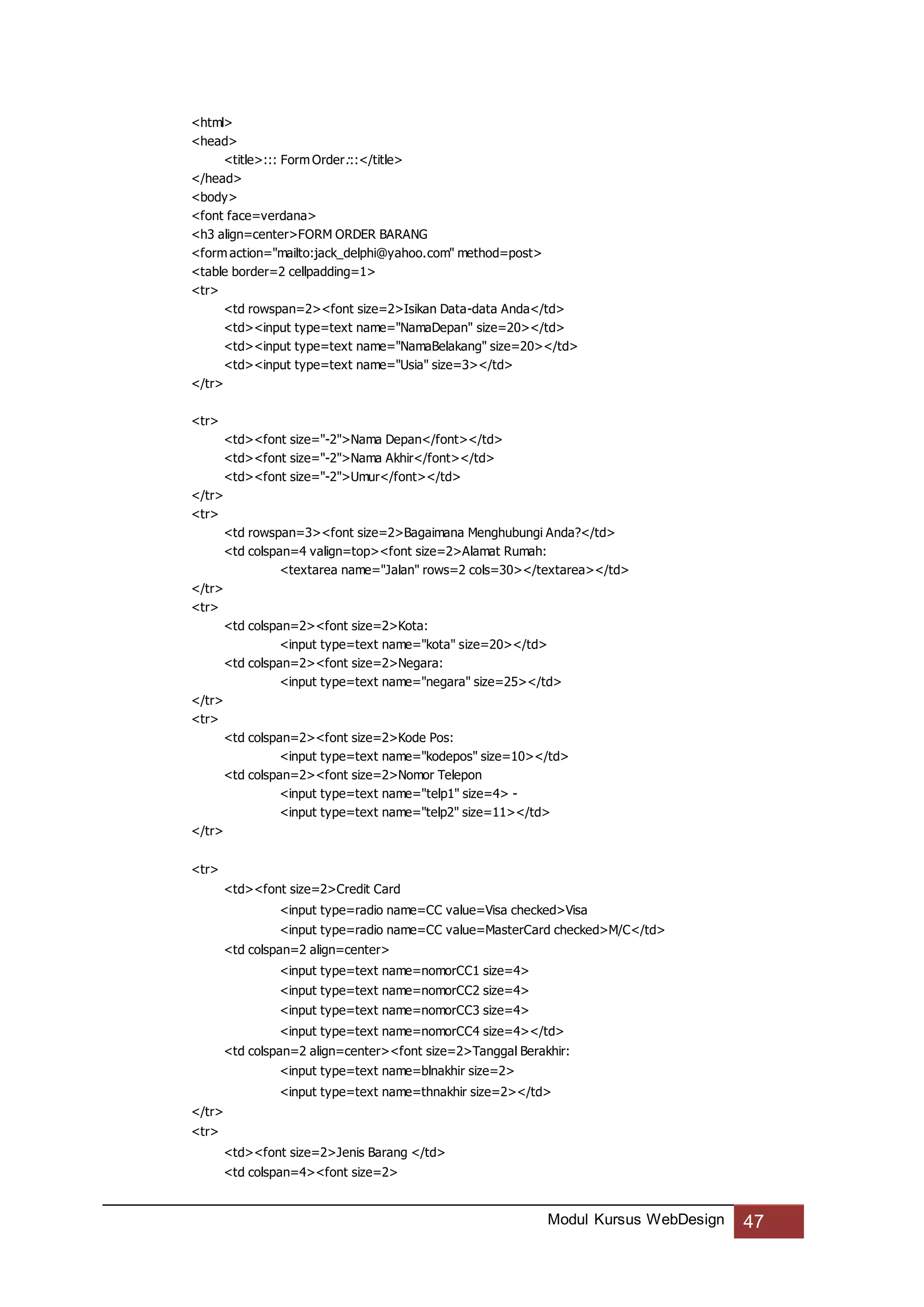 Modul Kursus WebDesign 47
<html>
<head>
<title>::: Form Order:::</title>
</head>
<body>
<font face=verdana>
<h3 align=center>FORM ORDER BARANG
<form action="mailto:jack_delphi@yahoo.com" method=post>
<table border=2 cellpadding=1>
<tr>
<td rowspan=2><font size=2>Isikan Data-data Anda</td>
<td><input type=text name="NamaDepan" size=20></td>
<td><input type=text name="NamaBelakang" size=20></td>
<td><input type=text name="Usia" size=3></td>
</tr>
<tr>
<td><font size="-2">Nama Depan</font></td>
<td><font size="-2">Nama Akhir</font></td>
<td><font size="-2">Umur</font></td>
</tr>
<tr>
<td rowspan=3><font size=2>Bagaimana Menghubungi Anda?</td>
<td colspan=4 valign=top><font size=2>Alamat Rumah:
<textarea name="Jalan" rows=2 cols=30></textarea></td>
</tr>
<tr>
<td colspan=2><font size=2>Kota:
<input type=text name="kota" size=20></td>
<td colspan=2><font size=2>Negara:
<input type=text name="negara" size=25></td>
</tr>
<tr>
<td colspan=2><font size=2>Kode Pos:
<input type=text name="kodepos" size=10></td>
<td colspan=2><font size=2>Nomor Telepon
<input type=text name="telp1" size=4> -
<input type=text name="telp2" size=11></td>
</tr>
<tr>
<td><font size=2>Credit Card
<input type=radio name=CC value=Visa checked>Visa
<input type=radio name=CC value=MasterCard checked>M/C</td>
<td colspan=2 align=center>
<input type=text name=nomorCC1 size=4>
<input type=text name=nomorCC2 size=4>
<input type=text name=nomorCC3 size=4>
<input type=text name=nomorCC4 size=4></td>
<td colspan=2 align=center><font size=2>Tanggal Berakhir:
<input type=text name=blnakhir size=2>
<input type=text name=thnakhir size=2></td>
</tr>
<tr>
<td><font size=2>Jenis Barang </td>
<td colspan=4><font size=2>
 