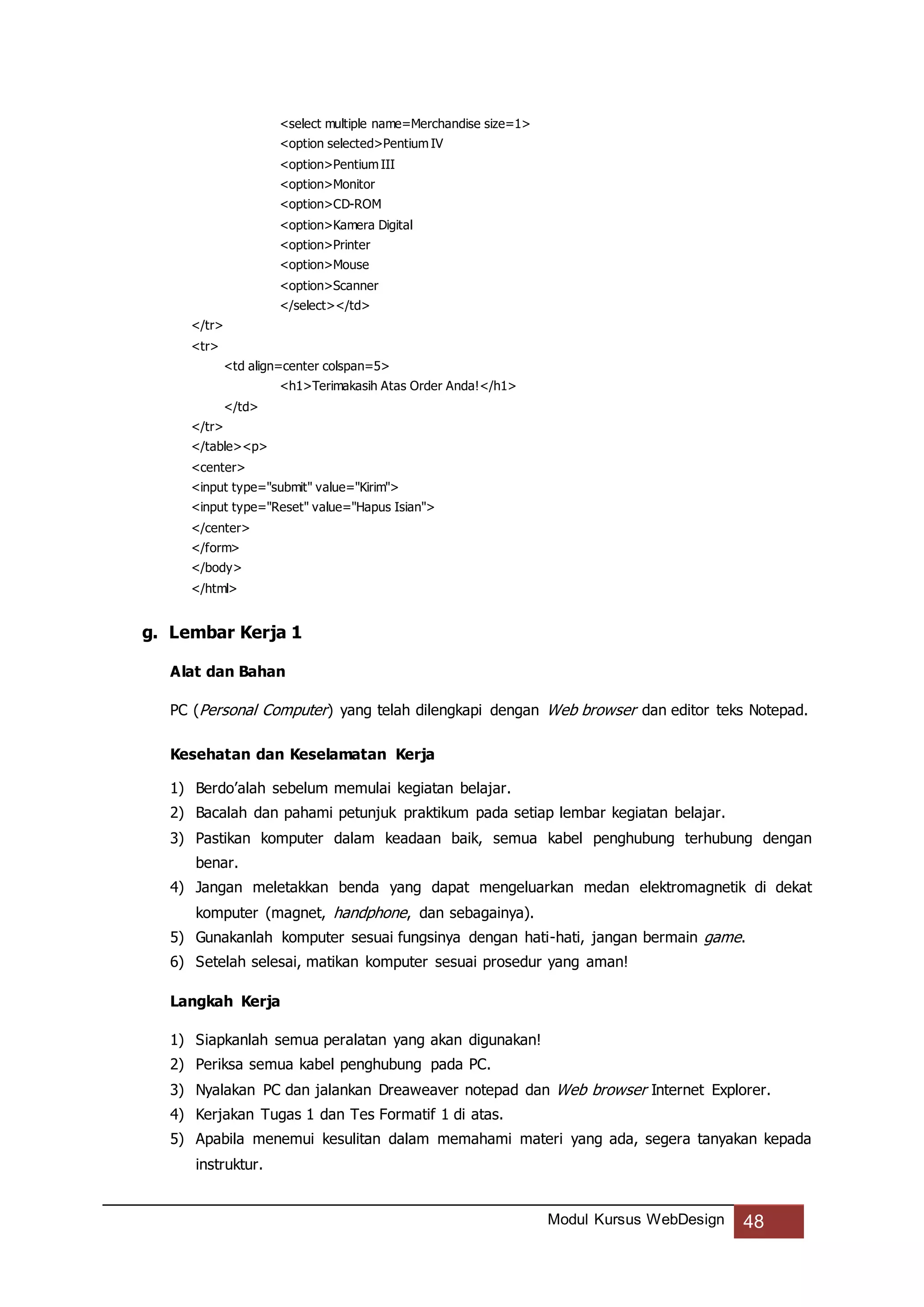 Modul Kursus WebDesign 48
<select multiple name=Merchandise size=1>
<option selected>Pentium IV
<option>Pentium III
<option>Monitor
<option>CD-ROM
<option>Kamera Digital
<option>Printer
<option>Mouse
<option>Scanner
</select></td>
</tr>
<tr>
<td align=center colspan=5>
<h1>Terimakasih Atas Order Anda!</h1>
</td>
</tr>
</table><p>
<center>
<input type="submit" value="Kirim">
<input type="Reset" value="Hapus Isian">
</center>
</form>
</body>
</html>
g. Lembar Kerja 1
Alat dan Bahan
PC (Personal Computer) yang telah dilengkapi dengan Web browser dan editor teks Notepad.
Kesehatan dan Keselamatan Kerja
1) Berdo’alah sebelum memulai kegiatan belajar.
2) Bacalah dan pahami petunjuk praktikum pada setiap lembar kegiatan belajar.
3) Pastikan komputer dalam keadaan baik, semua kabel penghubung terhubung dengan
benar.
4) Jangan meletakkan benda yang dapat mengeluarkan medan elektromagnetik di dekat
komputer (magnet, handphone, dan sebagainya).
5) Gunakanlah komputer sesuai fungsinya dengan hati-hati, jangan bermain game.
6) Setelah selesai, matikan komputer sesuai prosedur yang aman!
Langkah Kerja
1) Siapkanlah semua peralatan yang akan digunakan!
2) Periksa semua kabel penghubung pada PC.
3) Nyalakan PC dan jalankan Dreaweaver notepad dan Web browser Internet Explorer.
4) Kerjakan Tugas 1 dan Tes Formatif 1 di atas.
5) Apabila menemui kesulitan dalam memahami materi yang ada, segera tanyakan kepada
instruktur.
 