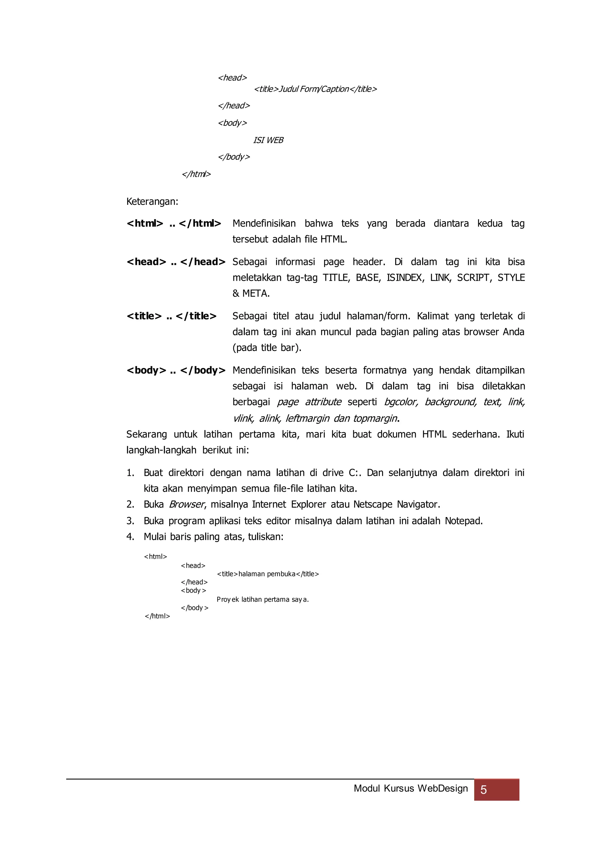 Modul Kursus WebDesign 5
<head>
<title>Judul Form/Caption</title>
</head>
<body>
ISI WEB
</body>
</html>
Keterangan:
<html> .. </html> Mendefinisikan bahwa teks yang berada diantara kedua tag
tersebut adalah file HTML.
<head> .. </head> Sebagai informasi page header. Di dalam tag ini kita bisa
meletakkan tag-tag TITLE, BASE, ISINDEX, LINK, SCRIPT, STYLE
& META.
<title> .. </title> Sebagai titel atau judul halaman/form. Kalimat yang terletak di
dalam tag ini akan muncul pada bagian paling atas browser Anda
(pada title bar).
<body> .. </body> Mendefinisikan teks beserta formatnya yang hendak ditampilkan
sebagai isi halaman web. Di dalam tag ini bisa diletakkan
berbagai page attribute seperti bgcolor, background, text, link,
vlink, alink, leftmargin dan topmargin.
Sekarang untuk latihan pertama kita, mari kita buat dokumen HTML sederhana. Ikuti
langkah-langkah berikut ini:
1. Buat direktori dengan nama latihan di drive C:. Dan selanjutnya dalam direktori ini
kita akan menyimpan semua file-file latihan kita.
2. Buka Browser, misalnya Internet Explorer atau Netscape Navigator.
3. Buka program aplikasi teks editor misalnya dalam latihan ini adalah Notepad.
4. Mulai baris paling atas, tuliskan:
<html>
<head>
<title>halaman pembuka</title>
</head>
<body >
Proy ek latihan pertama say a.
</body >
</html>
 
