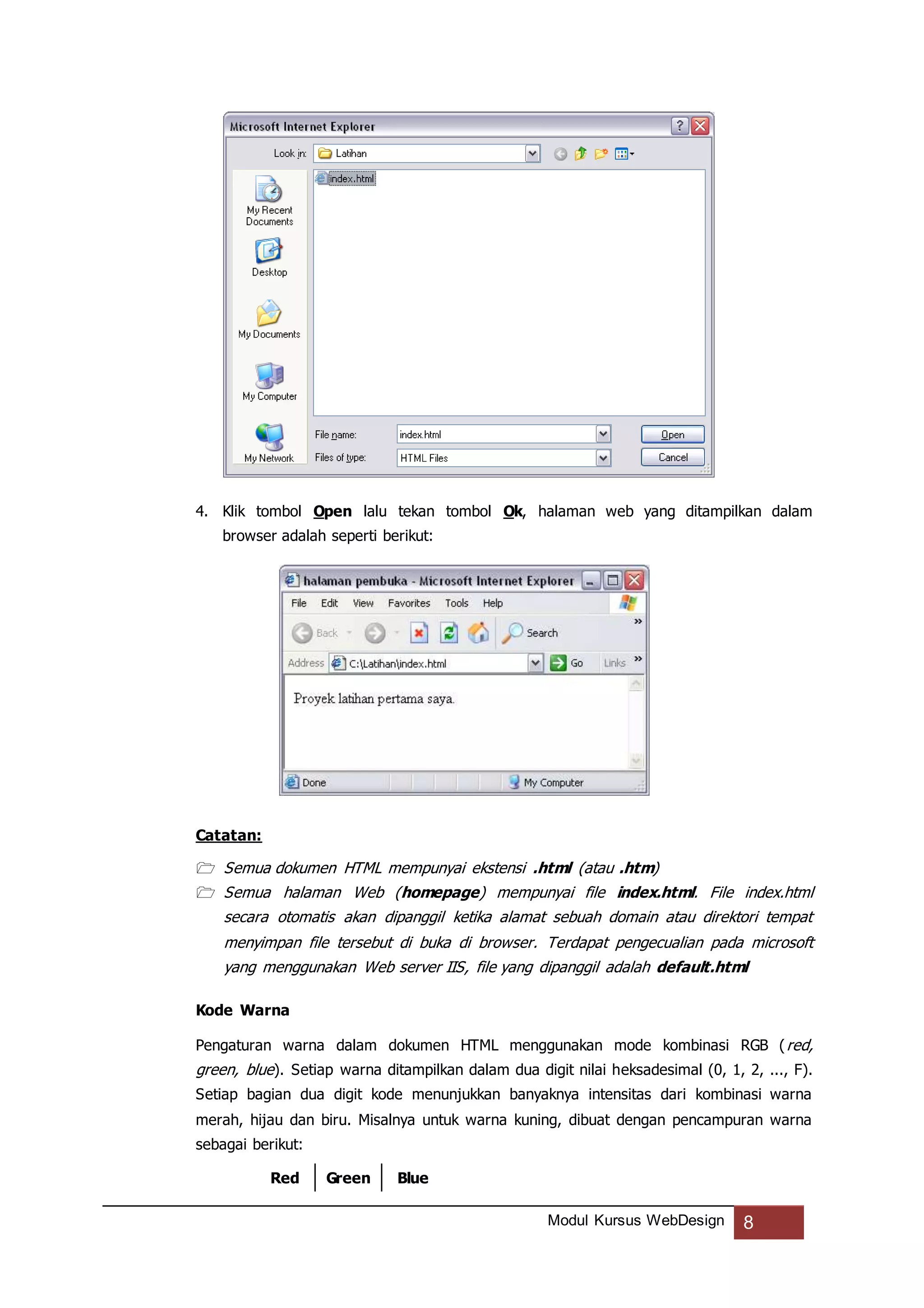 Modul Kursus WebDesign 8
4. Klik tombol Open lalu tekan tombol Ok, halaman web yang ditampilkan dalam
browser adalah seperti berikut:
Catatan:
 Semua dokumen HTML mempunyai ekstensi .html (atau .htm)
 Semua halaman Web (homepage) mempunyai file index.html. File index.html
secara otomatis akan dipanggil ketika alamat sebuah domain atau direktori tempat
menyimpan file tersebut di buka di browser. Terdapat pengecualian pada microsoft
yang menggunakan Web server IIS, file yang dipanggil adalah default.html
Kode Warna
Pengaturan warna dalam dokumen HTML menggunakan mode kombinasi RGB (red,
green, blue). Setiap warna ditampilkan dalam dua digit nilai heksadesimal (0, 1, 2, ..., F).
Setiap bagian dua digit kode menunjukkan banyaknya intensitas dari kombinasi warna
merah, hijau dan biru. Misalnya untuk warna kuning, dibuat dengan pencampuran warna
sebagai berikut:
Red Green Blue
 