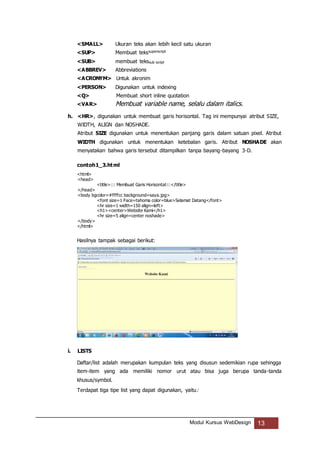 Modul Kursus WebDesign 13
<SMALL> Ukuran teks akan lebih kecil satu ukuran
<SUP> Membuat tekssuperscript
<SUB> membuat tekssub script
<ABBREV> Abbreviations
<ACRONYM> Untuk akronim
<PERSON> Digunakan untuk indexing
<Q> Membuat short inline quotation
<VAR> Membuat variable name, selalu dalam italics.
h. <HR>, digunakan untuk membuat garis horisontal. Tag ini mempunyai atribut SIZE,
WIDTH, ALIGN dan NOSHADE.
Atribut SIZE digunakan untuk menentukan panjang garis dalam satuan pixel. Atribut
WIDTH digunakan untuk menentukan ketebalan garis. Atribut NOSHADE akan
menyatakan bahwa garis tersebut ditampilkan tanpa bayang-bayang 3-D.
contoh1_3.html
<html>
<head>
<title>::: Membuat Garis Horisontal:::</title>
</head>
<body bgcolor=#ffffcc background=saya.jpg>
<font size=1 Face=tahoma color=blue>Selamat Datang</font>
<hr size=1 width=150 align=left>
<h1><center>Website Kami</h1>
<hr size=5 align=center noshade>
</body>
</html>
Hasilnya tampak sebagai berikut:
i. LISTS
Daftar/list adalah merupakan kumpulan teks yang disusun sedemikian rupa sehingga
item-item yang ada memiliki nomor urut atau bisa juga berupa tanda-tanda
khusus/symbol.
Terdapat tiga tipe list yang dapat digunakan, yaitu:
 