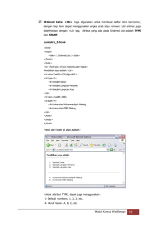 Modul Kursus WebDesign 15
 Ordered Lists: <OL> Juga digunakan untuk membuat daftar item bernomor,
dengan tiap item dapat menggunakan angka arab atau romawi. List entries juga
didefinisikan dengan <LI> tag. Atribut yang ada pada Ordered List adalah TYPE
dan START.
contoh1_5.html
<html>
<head>
<title>::: Ordered List:::</title>
</head>
<body>
<b><font size=2 Face=tahoma color=black>
Pendidikan saya adalah: </b>
<hr size=2 width=150 align=left>
<ol type=1>
<li>Sekolah Dasar
<li>Sekolah Lanjutan Pertama
<li>Sekolah Lanjutan Atas
</ol>
<hr size=3 width=500>
<ol start=4>
<li>Universitas Muhammadiyah Malang
<li>Universitas PGRI Malang
</ol>
</font>
</body>
</html>
Hasil dari kode di atas adalah:
Untuk attribut TYPE, dapat juga menggunakan:
1- Default numbers, 1, 2, 3, etc.
A- Huruf besar. A, B, C, etc.
 