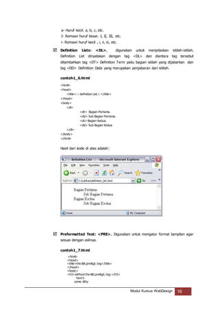 Modul Kursus WebDesign 16
a- Huruf kecil. a, b, c, etc.
I- Romawi huruf besar. I, II, III, etc.
i- Romawi huruf kecil , i, ii, iii, etc.
 Definition Lists: <DL>, digunakan untuk menjelaskan istilah-istilah.
Definition List dinyatakan dengan tag <DL> dan diantara tag tersebut
ditambahkan tag <DT> Definition Term yaitu bagian istilah yang dijabarkan dan
tag <DD> Definition Data yang merupakan penjabaran dari istilah.
contoh1_6.html
<html>
<head>
<title>::: definition List:::</title>
</head>
<body>
<dl>
<dt> Bagian Pertama.
<dd> Sub Bagian Pertama.
<dt> Bagian Kedua.
<dd> Sub Bagian Kedua
</dl>
</body>
</html>
Hasil dari kode di atas adalah:
 Preformatted Text: <PRE>. Digunakan untuk mengatur format tampilan agar
sesuai dengan aslinya.
contoh1_7.html
<html>
<head>
<title>the <pre> tag</title>
</head>
<body>
<h3>without the <pre> tag:</h3>
here's
some ditty
 