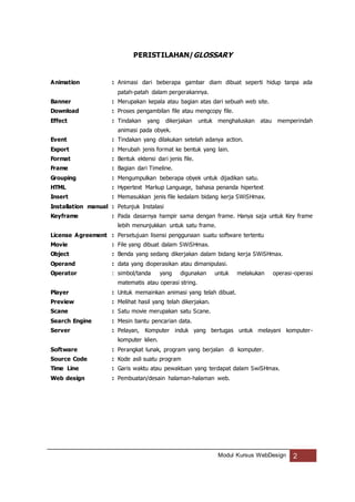 Modul Kursus WebDesign 2
PERISTILAHAN/GLOSSARY
Animation : Animasi dari beberapa gambar diam dibuat seperti hidup tanpa ada
patah-patah dalam pergerakannya.
Banner : Merupakan kepala atau bagian atas dari sebuah web site.
Download : Proses pengambilan file atau mengcopy file.
Effect : Tindakan yang dikerjakan untuk menghaluskan atau memperindah
animasi pada obyek.
Event : Tindakan yang dilakukan setelah adanya action.
Export : Merubah jenis format ke bentuk yang lain.
Format : Bentuk ektensi dari jenis file.
Frame : Bagian dari Timeline.
Grouping : Mengumpulkan beberapa obyek untuk dijadikan satu.
HTML : Hypertext Markup Language, bahasa penanda hipertext
Insert : Memasukkan jenis file kedalam bidang kerja SWiSHmax.
Installation manual : Petunjuk Instalasi
Keyframe : Pada dasarnya hampir sama dengan frame. Hanya saja untuk Key frame
lebih menunjukkan untuk satu frame.
License Agreement : Persetujuan lisensi penggunaan suatu software tertentu
Movie : File yang dibuat dalam SWiSHmax.
Object : Benda yang sedang dikerjakan dalam bidang kerja SWiSHmax.
Operand : data yang dioperasikan atau dimanipulasi.
Operator : simbol/tanda yang digunakan untuk melakukan operasi-operasi
matematis atau operasi string.
Player : Untuk memainkan animasi yang telah dibuat.
Preview : Melihat hasil yang telah dikerjakan.
Scane : Satu movie merupakan satu Scane.
Search Engine : Mesin bantu pencarian data.
Server : Pelayan, Komputer induk yang bertugas untuk melayani komputer-
komputer klien.
Software : Perangkat lunak, program yang berjalan di komputer.
Source Code : Kode asli suatu program
Time Line : Garis waktu atau pewaktuan yang terdapat dalam SwiSHmax.
Web design : Pembuatan/desain halaman-halaman web.
 