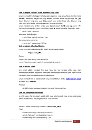Modul Kursus WebDesign 21
Link ke bagian tertentu dalam dokumen yang sama
Untuk membuat link ke bagian tertentu dalam dokumen yang sama, harus diberikan nama
anchor. Perbedaan dengan link yang berbeda dokumen adalah tujuan/target link, jika
dalam dokumen yang sama yang dituju adalah nama anchor tetapi kalau dokumen yang
beda yang dituju adalah nama file/dokumen yang bersangkutan.
Untuk memberi nama anchor, atribut yang dipakai adalah NAME pada tag anchor <A>
dan untuk membuat link cukup memberikan tanda # setelah nama file dalam URL. Misal:
<a href=”#php”> Bab 1 </a>
atau dapat ditulis lengkap:
<a href=”belajar_php.html#php”> Bab 1 </a>
dan untuk nama anchornya:
<a name=”php”>Ada apa dengan PHP?</a>
Link ke alamat URL atau Website
Untuk membuat link ke alamat URL adalah dengan menambahkan:
http://nama_URL.
Contoh:
<a href=”http://www.dikti.org”>www.dikti.org</a>
<a href=”http://www.smkpgri3-mlg.sch.id”>www.smkpgri3-mlg.sch.id </a>
Link ke Alamat Email
Link email adalah membuat link pada teks, jika teks tersebut diklik maka akan
menampilkan program pengiriman email yang terdapat pada komputer yang dipakai untuk
mengakses data atau teks tersebut secara otomatis.
Untuk membuat link ke alamat email hanya menambahkan atribut mailto:alamat_email
ke dalam tag <A HREF>
Misalnya:
<A HREF="mailto:webmaster@smkpgri3-mlg.sch.id">Kirim email</a>
Link File yang akan didownload
Link file dalam hal ini adalah apabila dikik pada teks tersebut maka proses selanjutnya
adalah mendownload file yang tercantum pada dokumen
tersebut. Format penulisannya adalah <a href=nama_file>
Misal:
<a href=”antivirus.zip”>Download anti virus</a>
<a href=”latih.doc”>Download latihan Html</a>
<a href=”mysql.exe”>Download MYSQL</a>
 
