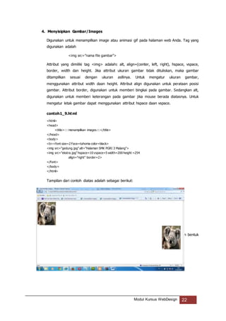 Modul Kursus WebDesign 22
4. Menyisipkan Gambar/Images
Digunakan untuk menampilkan image atau animasi gif pada halaman web Anda. Tag yang
digunakan adalah
<img src=”nama file gambar”>
Attribut yang dimiliki tag <img> adalah: alt, align=(center, left, right), hspace, vspace,
border, width dan height. Jika attribut ukuran gambar tidak dituliskan, maka gambar
ditampilkan sesuai dengan ukuran asllinya. Untuk mengatur ukuran gambar,
menggunakan attribut width daan height. Attribut align digunakan untuk perataan posisi
gambar. Attribut border, digunakan untuk memberi bingkai pada gambar. Sedangkan alt,
digunakan untuk memberi keterangan pada gambar jika mouse berada diatasnya. Untuk
mengatur letak gambar dapat menggunakan attribut hspace daan vspace.
contoh1_9.html
<html>
<head>
<title>::: menampilkan images:::</title>
</head>
<body>
<b><font size=2 Face=tahoma color=black>
<img src="gedung.jpg"alt="Halaman SMK PGRI 3 Malang">
<img src="ekstra.jpg"hspace=10 vspace=5 width=200 height =254
align="right" border=2>
</font>
</body>
</html>
Tampilan dari contoh diatas adalah sebagai berikut:
5. Layout Halaman Web dengan Tabel (Table)
Table merupakan cara untuk menampilkan informasi dalam halaman web dengan bentuk
kolom dan baris.
 
