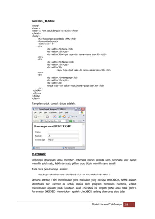 Modul Kursus WebDesign 39
contoh1_17.html
<html>
<head>
<title>::: Form Input dengan TEXTBOX:::</title>
</head>
<body>
<h3>Rancangan awal BUKU TAMU</h3>
<form method=post>
<table border=0>
<tr>
<td width=70>Nama</td>
<td width=10>:</td>
<td width=30><input type=text name=nama size=30></td>
</tr>
<tr>
<td width=70>Alamat</td>
<td width=10>:</td>
<td width=30>
<input type=text value=Jl. name=alamat size=30></td>
</tr>
<tr>
<td width=70>Homepage</td>
<td width=10>:</td>
<td width=30>
<input type=text value=http:// name=page size=30></td>
</tr>
</table>
</form>
</body>
</html>
Tampilan untuk contoh diatas adalah:
CHECKBOX
CheckBox digunakan untuk memberi beberapa pilihan kepada user, sehingga user dapat
memilih salah satu, lebih dari satu pilihan atau tidak memilih sama sekali.
Tata cara penulisannya adalah:
<input type=checkbox name=checkbox1 value=on atau off checked>Pilihan 1
Dimana attribut TYPE menentukan jenis masukan yang berupa CHECKBOX, NAME adalah
identifikasi dari elemen ini untuk dibaca oleh program pemroses nantinya, VALUE
menentukan apakah pada keadaan awal checkbox ini terpilih (ON) atau tidak (OFF).
Parameter CHECKED menentukan apakah checkBOX sedang dicentang atau tidak
 
