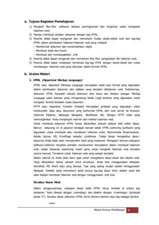 Modul Kursus WebDesign 4
a. Tujuan Kegiatan Pemelajaran
1) Mengerti fitur-fitur software bahasa pemrograman dan fungsinya untuk mengelola
halaman web.
2) Mampu membuat struktur dokumen dengan tag HTML.
3) Peserta diklat dapat mengenali dan memahami fungsi obyek-obyek web dan tag-tag
HTML dalam pembuatan halaman-halaman web yang meliputi:
- Memformat dokumen dan menambahkan objek
- Membuat tabel dan frame
- Membuat dan membangkitkan Link
4) Peserta diklat dapat mengenali dan memahami fitur-fitur pengelolaan file halaman web.
5) Peserta diklat dapat melakukan kombinasi tag-tag HTML dengan obyek-obyek lain untuk
membangun halaman web yang disimpan dalam format HTML.
b. Uraian Materi
1. HTML (Hypertext Markup Language)
HTML atau Hypertext Marksup Language merupakan salah satu format yang digunakan
dalam pembuatan dokumen dan aplikasi yang berjalan dihalaman web. Sebenarnya,
dokumen HTML hanyalah sebuah dokumen teks biasa dan disebut sebagai Markup
Language yakni bahasa yang mengandung tanda (tag) tertentu yang digunakan untuk
mengatur format tampilan suatu dokumen.
HTTP atau Hypertext Transfer Protokol merupakan protokol yang digunakan untuk
mentransfer data atau document yang berformat HTML dari web server ke browser
(Internet Explorer, Netscape Navigator, NeoPlanet, dll). Dengan HTTP inilah yang
memungkinkan Anda menjelajah internet dan melihat halaman web.
Untuk membuat dokumen HTML hanya dibutuhkan sebuah aplikasi teks editor biasa.
Namun sekarang ini di pasaran terdapat banyak sekali HTML authoring (software yang
digunakan untuk membuat atau mendesain halaman web). Macromedia Dreamweaver,
Adobe GoLive, MS FrontPage sekedar contohnya. Tetapi tanpa mengetahui dasar-
dasarnya Anda tidak akan memperoleh hasil yang maksimal. Mengapa? Karena walaupun
software-software tersebut semakin menawarkan kemudahan dalam membuat halaman
web, tetapi biasanya seseorang masih perlu untuk mengedit halaman web tersebut
secara manual. Terutama untuk halaman web yang sangat komplek.
Dalam tutorial ini Anda akan kami ajak untuk mengetahui dasar-dasar dari desain web.
Yang dibutuhkan hanya sebuah word processor. Anda bisa menggunakan Notepad,
WordPad, MS Word atau yang lainnya. Tapi yang paling mudah adalah menggunakan
Notepad. Setelah anda memahami betul semua tag-tag dasar html, diakhir nanti kita
akan belajar membuat halaman web dengan menggunakan web tool.
Struktur Dasar Html
Dalam penggunaannya, sebagian besar kode HTML harus terletak di antara tag
kontainer. Yaitu diawali dengan <namatag> dan diakhiri dengan </namatag> (terdapat
tanda "/"). Struktur dasar dokumen HTML berisi elemen-elemen atau tag sebagai berikut:
<html>
 