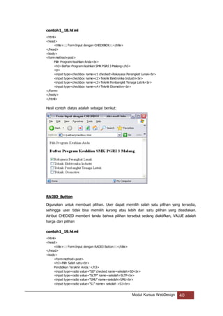Modul Kursus WebDesign 40
contoh1_18.html
<html>
<head>
<title>::: Form Input dengan CHECKBOX:::</title>
</head>
<body>
<form method=post>
Pilih Program Keahlian Anda<br>
<h3>Daftar Program Keahlian SMK PGRI 3 Malang</h3>
<p>
<input type=checkbox name=c1 checked>Rekayasa Perangkat Lunak<br>
<input type=checkbox name=c2>Teknik Elektronika Industri<br>
<input type=checkbox name=c3>Teknik Pembangkit Tenaga Listrik<br>
<input type=checkbox name=c4>Teknik Otomotive<br>
</form>
</body>
</html>
Hasil contoh diatas adalah sebagai berikut:
RADIO Button
Digunakan untuk membuat pilihan. User dapat memilih salah satu pilihan yang tersedia,
sehingga user tidak bisa memilih kurang atau lebih dari satu pilihan yang disediakan.
Atribut CHECKED memberi tanda bahwa pilihan tersebut sedang diaktifkan, VALUE adalah
harga dari pilihan
contoh1_19.html
<html>
<head>
<title>::: Form Input dengan RADIO Button:::</title>
</head>
<body>
<form method=post>
<h3>Pilih Salah satu<br>
Pendidikan Terakhir Anda: </h3>
<input type=radio value="SD" checked name=sekolah>SD<br>
<input type=radio value="SLTP" name=sekolah>SLTP<br>
<input type=radio value="SMU" name=sekolah>SMU<br>
<input type=radio value="S1" name= sekolah >S1<br>
 