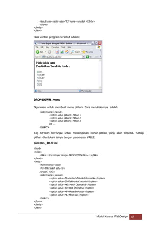 Modul Kursus WebDesign 41
<input type=radio value="S2" name= sekolah >S2<br>
</form>
</body>
</html>
Hasil contoh program tersebut adalah:
DROP-DOWN Menu
Digunakan untuk membuat menu pilihan. Cara menuliskannya adalah:
<select name=menu1>
<option value-pilihan1>Pilihan 1
<option value-pilihan2>Pilihan 2
<option value-pilihan3>Pilihan 3
dst …
</select>
Tag OPTION berfungsi untuk menampilkan pilihan-pilihan yang akan tersedia. Setiap
pilihan ditentukan isinya dengan parameter VALUE.
contoh1_20.html
<html>
<head>
<title>::: Form Input dengan DROP-DOWN Menu:::</title>
</head>
<body>
<form method=post>
<h3>Pilih Salah satu<br>
Jurusan: </h3>
<select name=jurusan>
<option value=TI selected>Teknik Informatika</option>
<option value=EI>Elektronika Industri</option>
<option value=MO>Mesin Otomotive</option>
<option value=BO>Bodi Otomotive</option>
<option value=MP>Mesin Perkakas</option>
<option value=ML>Mesin Las</option>
</select>
</form>
</body>
</html>
 
