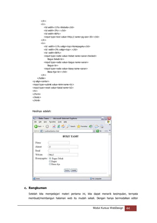 Modul Kursus WebDesign 44
</tr>
<tr>
<td width=11%>Website</td>
<td width=3%>:</td>
<td width=86%>
<input type=text value=http:// name=pg size=30></td>
</tr>
<tr>
<td width=11% valign=top>Homepageku</td>
<td width=3% valign=top>:</td>
<td width=86%>
<input type=radio value=hebat name=saran checked>
Bagus Sekali<br>
<input type=radio value=bagus name=saran>
Bagus<br>
<input type=radio value=biasa name=saran>
Biasa Aja<br></td>
</tr>
</table>
<p align=center>
<input type=submit value=kirim name=b1>
<input type=reset value=batal name=b2>
<hr>
</form>
</body>
</html>
Hasilnya adalah:
c. Rangkuman
Setelah kita mempelajari materi pertama ini, kita dapat menarik kesimpulan, ternyata
membuat/membangun halaman web itu mudah sekali. Dengan hanya bermodalkan editor
 