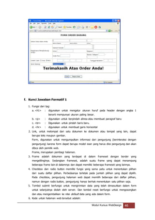 Modul Kursus WebDesign 46
f. Kunci Jawaban Formatif 1
1. Fungsi dari tag:
a. <h1> : digunakan untuk mengatur ukuran huruf pada header dengan angka 1
berarti mempunyai ukuran paling besar.
b. <p> : digunakan untuk berpindah alinea atau membuat paragraf baru
c. <br> : Digunakan untuk pindah baris baru.
d. <hr> : digunakan untuk membuat garis horisontal
2. Link, untuk melompat dari satu dokumen ke dokumen atau tempat yang lain, dapat
berupa teks maupun gambar.
Form, digunakan untuk mengumpulkan informasi dari pengunjung (berinteraksi dengan
pengunjung) karena form dapat berupa model isian yang harus diisi pengunjung dan akan
dibca oleh pemilik web.
Frame, merupakan pembagi halaman.
3. Frame adalah dokumen yang terdapat di dalam frameset dengan border yang
mengelilinginya. Sedangkan frameset, adalah suatu frame yang dapat menampung
beberapa frame lain di dalamnya dan dapat memiliki beberapa frameset yang lainnya.
4. Checkbox dan radio button memiliki fungsi yang sama yaitu untuk menentukan pilihan
dari suatu daftar pilihan. Perbedaanya terletak pada jumlah pilihan yang dapat dipilih.
Pada checkbox, pengunjung halaman web dapat memilih beberapa dari daftar pilihan,
namun dengan radio button, pengunjung hanya berhak menentukan satu pilihan saja.
5. Tombol submit berfungsi untuk mengirimkan data yang telah dimasukkan dalam form
untuk selanjutnya diolah oleh server. Dan tombol reset berfungsi untuk mengosongkan
dan atau mengembalikan ke nilai default data yang ada dalam form.
6. Kode untuk halaman web tersebut adalah:
 
