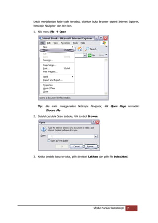 Modul Kursus WebDesign 7
Untuk menjalankan kode-kode tersebut, silahkan buka browser seperti Internet Explorer,
Netscape Navigator dan lain-lain.
1. Klik menu File  Open
Tip: Jika anda menggunakan Netscape Navigator, klik Open Page kemudian
Choose File
2. Setelah jendela Open terbuka, klik tombol Browse
3. Ketika jendela baru terbuka, pilih direktori Latihan dan pilih file index.html.
 