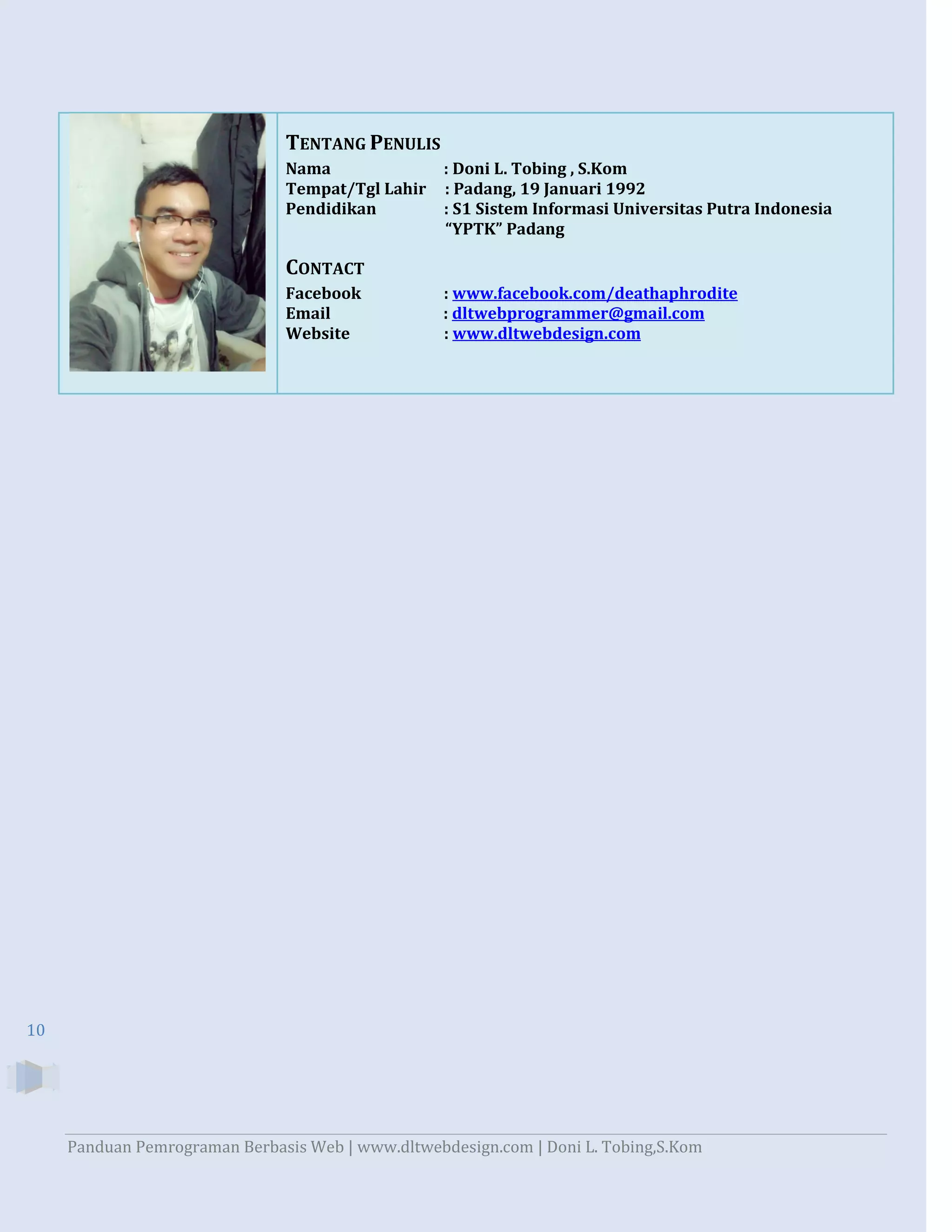 TENTANG PENULIS
Nama
Tempat/Tgl Lahir
Pendidikan

: Doni L. Tobing , S.Kom
: Padang, 19 Januari 1992
: S1 Sistem Informasi Universitas Putra Indonesia
“YPTK” Padang

CONTACT
Facebook
Email
Website

: www.facebook.com/deathaphrodite
: dltwebprogrammer@gmail.com
: www.dltwebdesign.com

10

Panduan Pemrograman Berbasis Web | www.dltwebdesign.com | Doni L. Tobing,S.Kom

 