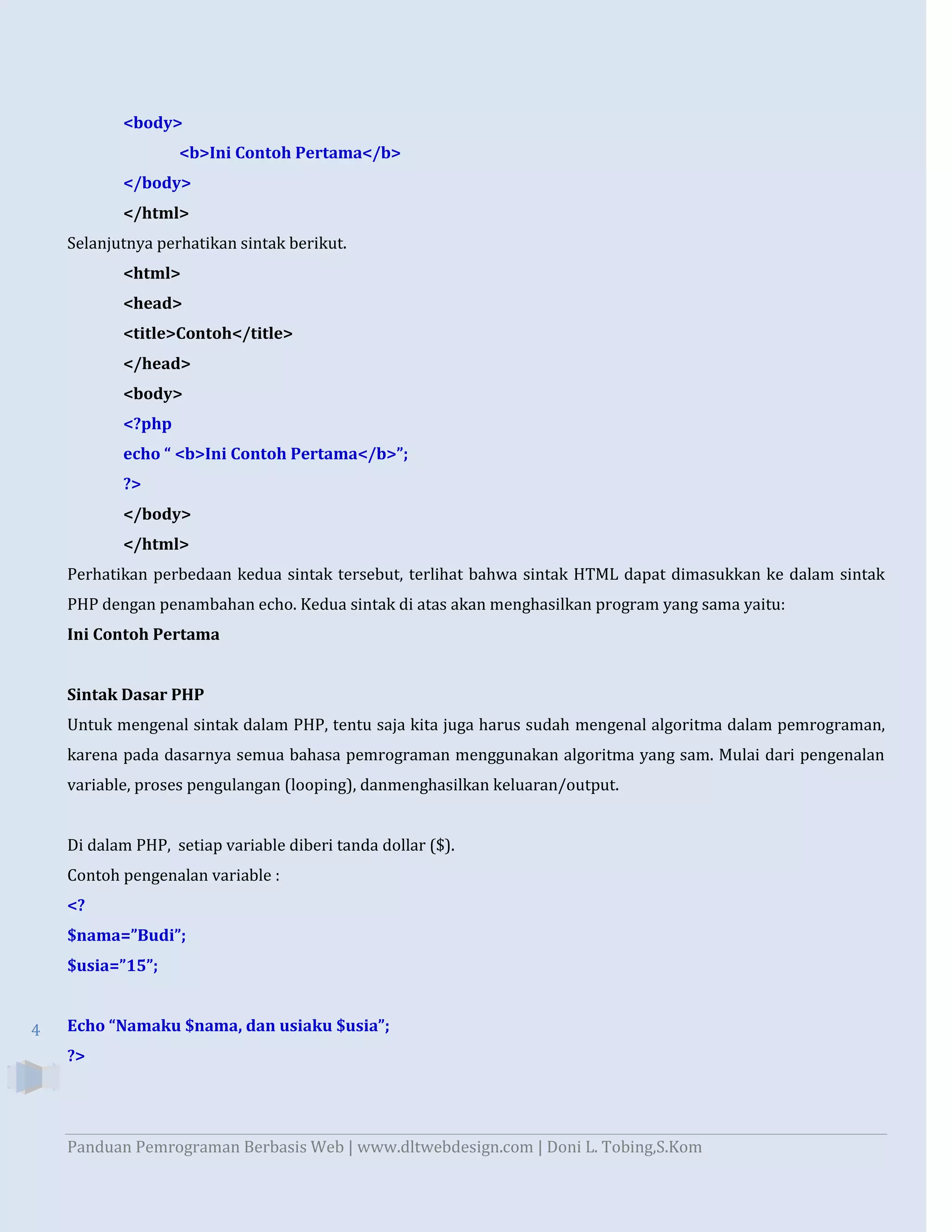 <body>
<b>Ini Contoh Pertama</b>
</body>
</html>
Selanjutnya perhatikan sintak berikut.
<html>
<head>
<title>Contoh</title>
</head>
<body>
<?php
echo “ <b>Ini Contoh Pertama</b>”;
?>
</body>
</html>
Perhatikan perbedaan kedua sintak tersebut, terlihat bahwa sintak HTML dapat dimasukkan ke dalam sintak
PHP dengan penambahan echo. Kedua sintak di atas akan menghasilkan program yang sama yaitu:
Ini Contoh Pertama

Sintak Dasar PHP
Untuk mengenal sintak dalam PHP, tentu saja kita juga harus sudah mengenal algoritma dalam pemrograman,
karena pada dasarnya semua bahasa pemrograman menggunakan algoritma yang sam. Mulai dari pengenalan
variable, proses pengulangan (looping), danmenghasilkan keluaran/output.

Di dalam PHP, setiap variable diberi tanda dollar ($).
Contoh pengenalan variable :
<?
$nama=”Budi”;
$usia=”15”;

4

Echo “Namaku $nama, dan usiaku $usia”;
?>

Panduan Pemrograman Berbasis Web | www.dltwebdesign.com | Doni L. Tobing,S.Kom

 