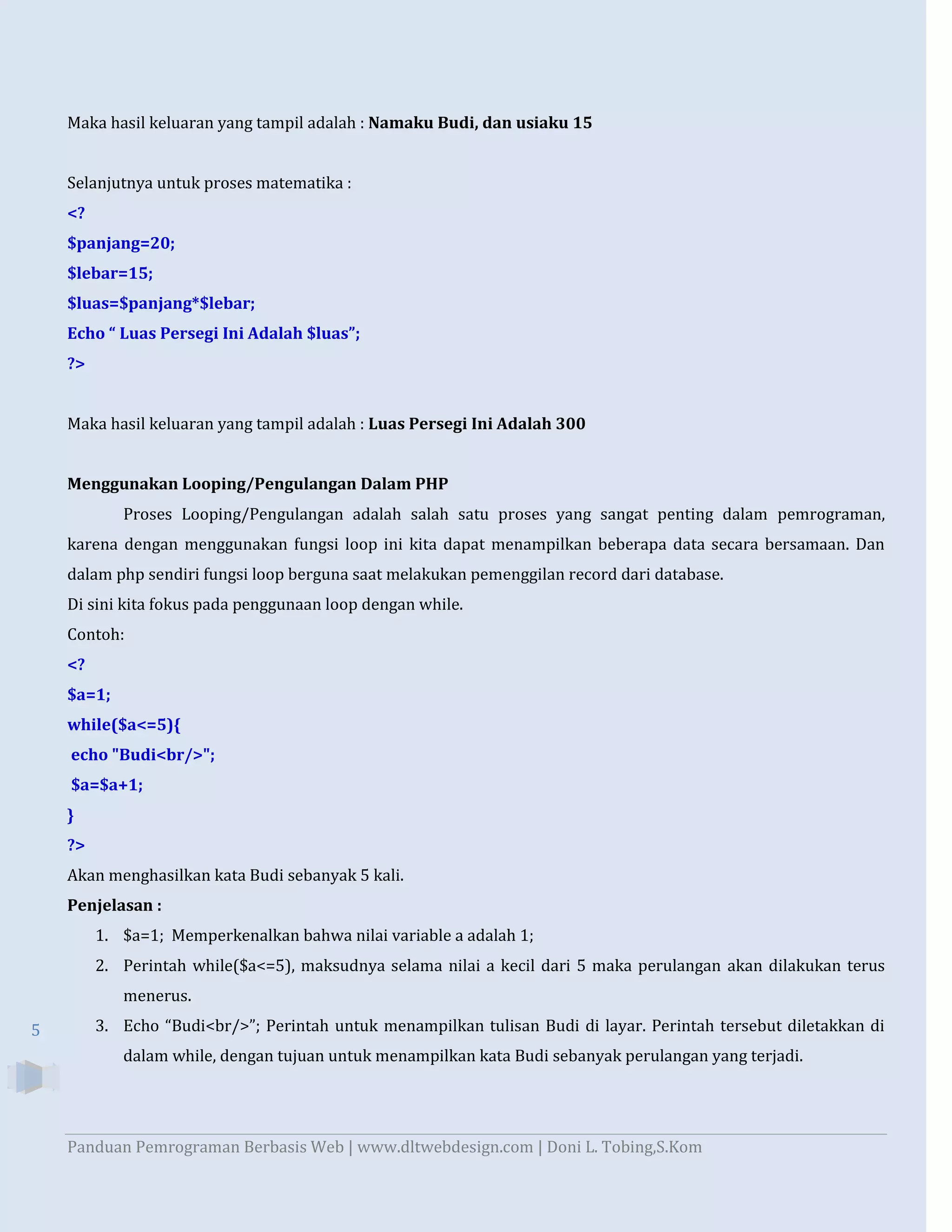 Maka hasil keluaran yang tampil adalah : Namaku Budi, dan usiaku 15
Selanjutnya untuk proses matematika :
<?
$panjang=20;
$lebar=15;
$luas=$panjang*$lebar;
Echo “ Luas Persegi Ini Adalah $luas”;
?>

Maka hasil keluaran yang tampil adalah : Luas Persegi Ini Adalah 300
Menggunakan Looping/Pengulangan Dalam PHP
Proses Looping/Pengulangan adalah salah satu proses yang sangat penting dalam pemrograman,
karena dengan menggunakan fungsi loop ini kita dapat menampilkan beberapa data secara bersamaan. Dan
dalam php sendiri fungsi loop berguna saat melakukan pemenggilan record dari database.
Di sini kita fokus pada penggunaan loop dengan while.
Contoh:
<?
$a=1;
while($a<=5){
echo "Budi<br/>";
$a=$a+1;
}
?>
Akan menghasilkan kata Budi sebanyak 5 kali.
Penjelasan :
1. $a=1; Memperkenalkan bahwa nilai variable a adalah 1;
2. Perintah while($a<=5), maksudnya selama nilai a kecil dari 5 maka perulangan akan dilakukan terus
menerus.
5

3. Echo “Budi<br/>”; Perintah untuk menampilkan tulisan Budi di layar. Perintah tersebut diletakkan di
dalam while, dengan tujuan untuk menampilkan kata Budi sebanyak perulangan yang terjadi.

Panduan Pemrograman Berbasis Web | www.dltwebdesign.com | Doni L. Tobing,S.Kom

 