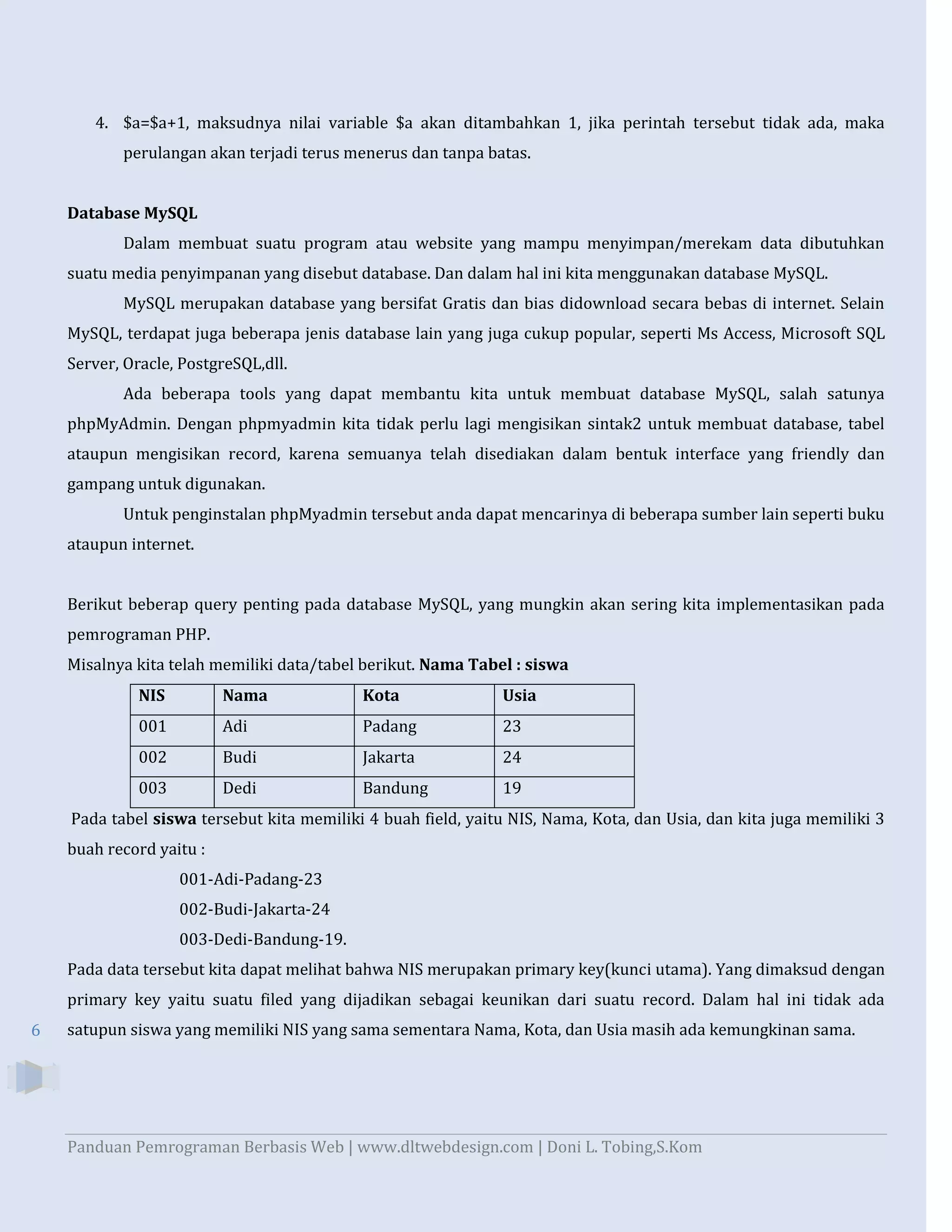 4. $a=$a+1, maksudnya nilai variable $a akan ditambahkan 1, jika perintah tersebut tidak ada, maka
perulangan akan terjadi terus menerus dan tanpa batas.

Database MySQL
Dalam membuat suatu program atau website yang mampu menyimpan/merekam data dibutuhkan
suatu media penyimpanan yang disebut database. Dan dalam hal ini kita menggunakan database MySQL.
MySQL merupakan database yang bersifat Gratis dan bias didownload secara bebas di internet. Selain
MySQL, terdapat juga beberapa jenis database lain yang juga cukup popular, seperti Ms Access, Microsoft SQL
Server, Oracle, PostgreSQL,dll.
Ada beberapa tools yang dapat membantu kita untuk membuat database MySQL, salah satunya
phpMyAdmin. Dengan phpmyadmin kita tidak perlu lagi mengisikan sintak2 untuk membuat database, tabel
ataupun mengisikan record, karena semuanya telah disediakan dalam bentuk interface yang friendly dan
gampang untuk digunakan.
Untuk penginstalan phpMyadmin tersebut anda dapat mencarinya di beberapa sumber lain seperti buku
ataupun internet.
Berikut beberap query penting pada database MySQL, yang mungkin akan sering kita implementasikan pada
pemrograman PHP.
Misalnya kita telah memiliki data/tabel berikut. Nama Tabel : siswa
NIS

Nama

Kota

Usia

001

Adi

Padang

23

002

Budi

Jakarta

24

003

Dedi

Bandung

19

Pada tabel siswa tersebut kita memiliki 4 buah field, yaitu NIS, Nama, Kota, dan Usia, dan kita juga memiliki 3
buah record yaitu :
001-Adi-Padang-23
002-Budi-Jakarta-24
003-Dedi-Bandung-19.
Pada data tersebut kita dapat melihat bahwa NIS merupakan primary key(kunci utama). Yang dimaksud dengan
primary key yaitu suatu filed yang dijadikan sebagai keunikan dari suatu record. Dalam hal ini tidak ada
6

satupun siswa yang memiliki NIS yang sama sementara Nama, Kota, dan Usia masih ada kemungkinan sama.

Panduan Pemrograman Berbasis Web | www.dltwebdesign.com | Doni L. Tobing,S.Kom

 