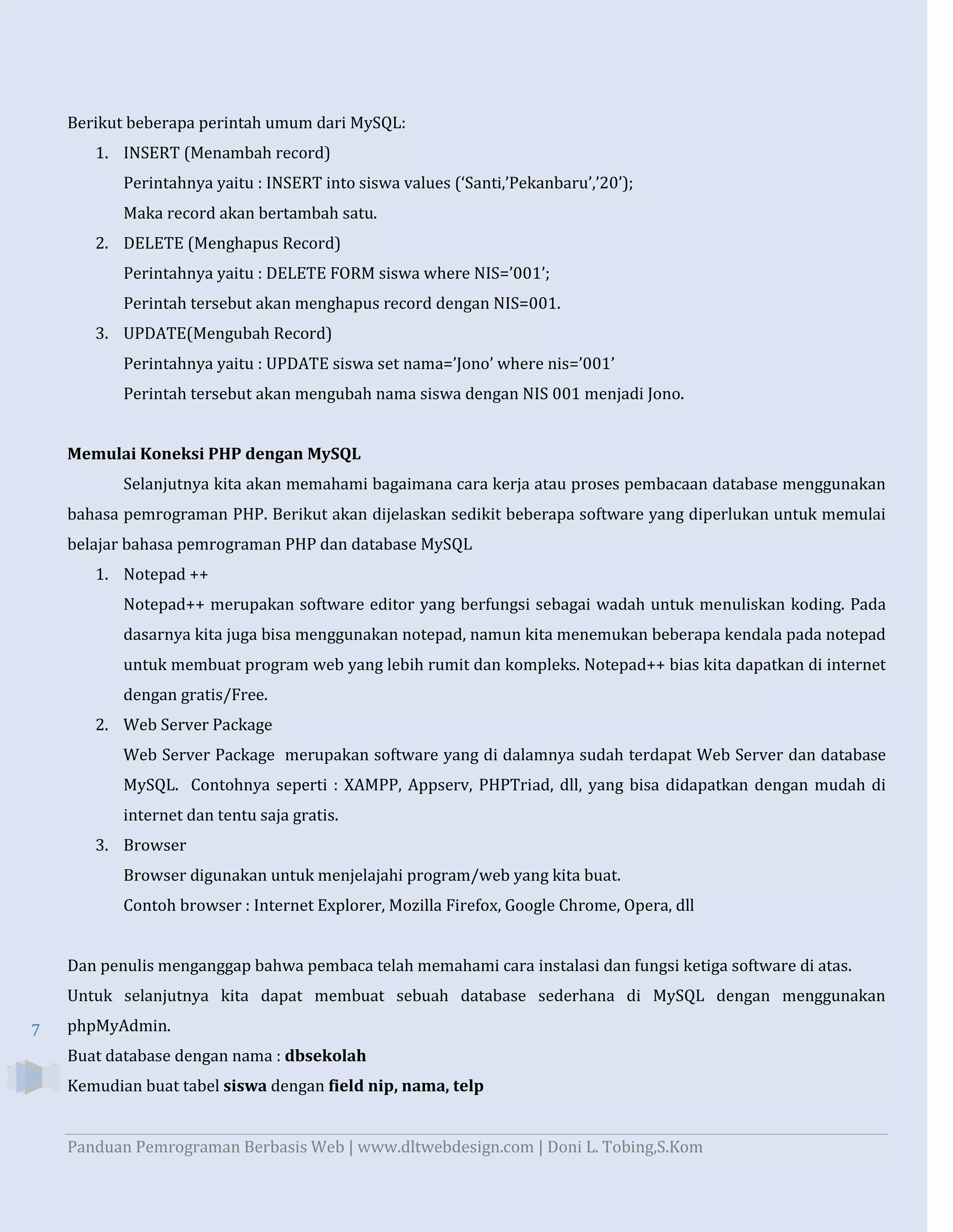 Berikut beberapa perintah umum dari MySQL:
1. INSERT (Menambah record)
Perintahnya yaitu : INSERT into siswa values (‘Santi,’Pekanbaru’,’20’);
Maka record akan bertambah satu.
2. DELETE (Menghapus Record)
Perintahnya yaitu : DELETE FORM siswa where NIS=’001’;
Perintah tersebut akan menghapus record dengan NIS=001.
3. UPDATE(Mengubah Record)
Perintahnya yaitu : UPDATE siswa set nama=’Jono’ where nis=’001’
Perintah tersebut akan mengubah nama siswa dengan NIS 001 menjadi Jono.
Memulai Koneksi PHP dengan MySQL
Selanjutnya kita akan memahami bagaimana cara kerja atau proses pembacaan database menggunakan
bahasa pemrograman PHP. Berikut akan dijelaskan sedikit beberapa software yang diperlukan untuk memulai
belajar bahasa pemrograman PHP dan database MySQL
1. Notepad ++
Notepad++ merupakan software editor yang berfungsi sebagai wadah untuk menuliskan koding. Pada
dasarnya kita juga bisa menggunakan notepad, namun kita menemukan beberapa kendala pada notepad
untuk membuat program web yang lebih rumit dan kompleks. Notepad++ bias kita dapatkan di internet
dengan gratis/Free.
2. Web Server Package
Web Server Package merupakan software yang di dalamnya sudah terdapat Web Server dan database
MySQL. Contohnya seperti : XAMPP, Appserv, PHPTriad, dll, yang bisa didapatkan dengan mudah di
internet dan tentu saja gratis.
3. Browser
Browser digunakan untuk menjelajahi program/web yang kita buat.
Contoh browser : Internet Explorer, Mozilla Firefox, Google Chrome, Opera, dll

Dan penulis menganggap bahwa pembaca telah memahami cara instalasi dan fungsi ketiga software di atas.
Untuk selanjutnya kita dapat membuat sebuah database sederhana di MySQL dengan menggunakan
7

phpMyAdmin.
Buat database dengan nama : dbsekolah
Kemudian buat tabel siswa dengan field nip, nama, telp

Panduan Pemrograman Berbasis Web | www.dltwebdesign.com | Doni L. Tobing,S.Kom

 