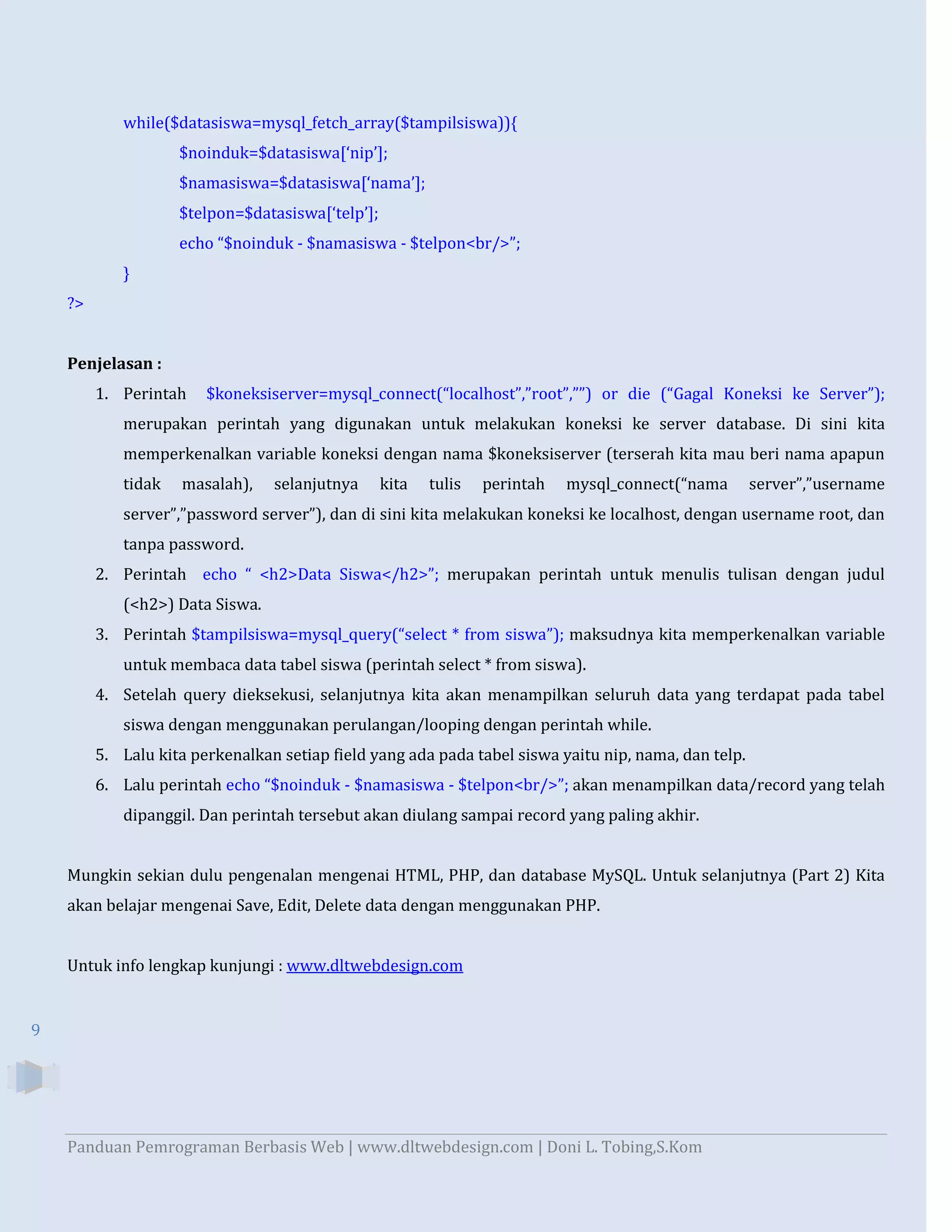 while($datasiswa=mysql_fetch_array($tampilsiswa)){
$noinduk=$datasiswa[‘nip’];
$namasiswa=$datasiswa[‘nama’];
$telpon=$datasiswa[‘telp’];
echo “$noinduk - $namasiswa - $telpon<br/>”;
}
?>

Penjelasan :
1. Perintah

$koneksiserver=mysql_connect(“localhost”,”root”,””) or die (“Gagal Koneksi ke Server”);

merupakan perintah yang digunakan untuk melakukan koneksi ke server database. Di sini kita
memperkenalkan variable koneksi dengan nama $koneksiserver (terserah kita mau beri nama apapun
tidak

masalah),

selanjutnya

kita

tulis

perintah

mysql_connect(“nama

server”,”username

server”,”password server”), dan di sini kita melakukan koneksi ke localhost, dengan username root, dan
tanpa password.
2. Perintah echo “ <h2>Data Siswa</h2>”; merupakan perintah untuk menulis tulisan dengan judul
(<h2>) Data Siswa.
3. Perintah $tampilsiswa=mysql_query(“select * from siswa”); maksudnya kita memperkenalkan variable
untuk membaca data tabel siswa (perintah select * from siswa).
4. Setelah query dieksekusi, selanjutnya kita akan menampilkan seluruh data yang terdapat pada tabel
siswa dengan menggunakan perulangan/looping dengan perintah while.
5. Lalu kita perkenalkan setiap field yang ada pada tabel siswa yaitu nip, nama, dan telp.
6. Lalu perintah echo “$noinduk - $namasiswa - $telpon<br/>”; akan menampilkan data/record yang telah
dipanggil. Dan perintah tersebut akan diulang sampai record yang paling akhir.

Mungkin sekian dulu pengenalan mengenai HTML, PHP, dan database MySQL. Untuk selanjutnya (Part 2) Kita
akan belajar mengenai Save, Edit, Delete data dengan menggunakan PHP.

Untuk info lengkap kunjungi : www.dltwebdesign.com

9

Panduan Pemrograman Berbasis Web | www.dltwebdesign.com | Doni L. Tobing,S.Kom

 