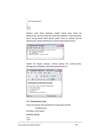 {
echo "File gagal dibuka";
}
?>
</body>
</html>
Sebelum script diatas dijalankan, terlebih dahulu harus dibuat file
datasiswa.dat. Jika tidak dibuat dan script tetap dijalankan, maka akan keluar
pesan warning seperti dalam gambar diatas. Untuk itu, silahkan buat file
datasiswa.dat. dengan NotePad dan isi seperti dalam gambar berikut:
Setelah file tersebut disimpan, kembali jalankan file contoh2_22.php.
Sehingga akan didapatkan hasil seperti gambar berikut ini:
13.b. Memasukkan Data
Untuk memasukkan data pada file teks menggunakan perintah:
fputs($tahu,toge)
Perhatikan contoh berikut.
contoh2_23.php
<html>
<head>
Edit By SMK Taruna Bhakti /WP/2010 98
 