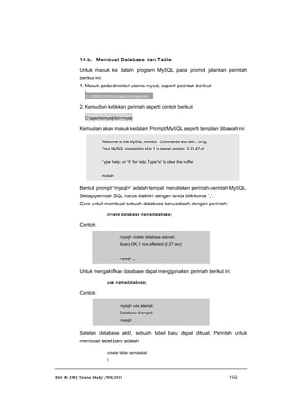 14.b. Membuat Database dan Table
Untuk masuk ke dalam program MySQL pada prompt jalankan perintah
berikut ini:
1. Masuk pada direktori utama mysql, seperti perintah berikut:
C:WINDOWS>cdapachemysqlbin
2. Kemudian ketikkan perintah seperti contoh berikut:
C:apachemysqlbin>mysql
Kemudian akan masuk kedalam Prompt MySQL seperti tampilan dibawah ini:
Welcome to the MySQL monitor. Commands end with ; or g.
Your MySQL connection id is 1 to server version: 3.23.47-nt
Type 'help;' or 'h' for help. Type 'c' to clear the buffer.
mysql>
Bentuk prompt “mysql>” adalah tempat menuliskan perintah-perintah MySQL.
Setiap perintah SQL harus diakhiri dengan tanda titik-koma “;”.
Cara untuk membuat sebuah database baru adalah dengan perintah:
create database namadatabase;
Contoh:
mysql> create database alamat;
Query OK, 1 row affected (0.27 sec)
mysql> _
Untuk mengaktifkan database dapat menggunakan perintah berikut ini:
use namadatabase;
Contoh:
mysql> use alamat;
Database changed
mysql> _
Setelah database aktif, sebuah tabel baru dapat dibuat. Perintah untuk
membuat tabel baru adalah:
create table namatabel
(
Edit By SMK Taruna Bhakti /WP/2010 102
 