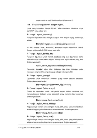 update anggota set email=’dian@hotmail.com’ where nomor=’2’;
14.f. Menghubungkan PHP dengan MySQL
Untuk menghubungkan dengan MySQL, telah disediakan beberapa fungsi
oleh PHP, yaitu antara lain:
 Fungsi mysql_connect()
Fungsi ini digunakan untuk menghubungkan PHP dengan MySql. Sintaksnya
adalah:
$koneksi=mysql_connect(host,user,password)
Isi dari variabel $host, $username, $password dapat disesuaikan sesuai
dengan setting pada MySQL server yang ada.
 Fungsi mysql_select_db()
Fungsi ini digunakan untuk memilih database yang akan digunakan. Nama
database dapat disesuaikan dengan setting pada MySql server yang ada.
Sintaksnya adalah:
mysql_select_db(namadatabase[,koneksi])
Parameter koneksi boleh tidak dituliskan, jika tidak dituliskan maka
hubungan yang terakhir yang dianggap sebagai hubungan aktif.
 Fungsi mysql_query()
Digunakan untuk melakukan perintah query dalam sebuah database.
Sintaksnya sebagai berikut:
$sql=mysql_query(perintah_sql[,koneksi])
 Fungsi mysql_fetch_array()
Fungsi ini digunakan untuk mengambil record dalam database dan
memasukkannya kedalam array assosiatif, array numeris atau keduanya.
Sintaksnya adalah:
$baris=mysql_fetch_array($sql)
 Fungsi mysql_fetch_assoc()
Kegunaannya hampir sama dengan mysql_fetch_array, yang membedakan
adalah array yang dihasilkan hanya array assosiatif. Sintaksnya adalah:
$baris=mysql_fetch_assoc($sql)
 Fungsi mysql_fetch_row()
Kegunaannya hampir sama dengan mysql_fetch_array, yang membedakan
adalah array yang dihasilkan hanya array numeris. Sintaksnya adalah:
Edit By SMK Taruna Bhakti /WP/2010 106
 
