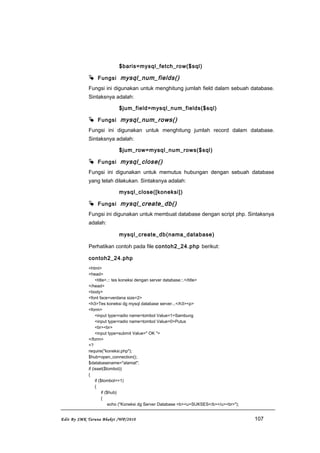 $baris=mysql_fetch_row($sql)
 Fungsi mysql_num_fields()
Fungsi ini digunakan untuk menghitung jumlah field dalam sebuah database.
Sintaksnya adalah:
$jum_field=mysql_num_fields($sql)
 Fungsi mysql_num_rows()
Fungsi ini digunakan untuk menghitung jumlah record dalam database.
Sintaksnya adalah:
$jum_row=mysql_num_rows($sql)
 Fungsi mysql_close()
Fungsi ini digunakan untuk memutus hubungan dengan sebuah database
yang telah dilakukan. Sintaksnya adalah:
mysql_close([koneksi])
 Fungsi mysql_create_db()
Fungsi ini digunakan untuk membuat database dengan script php. Sintaksnya
adalah:
mysql_create_db(nama_database)
Perhatikan contoh pada file contoh2_24.php berikut:
contoh2_24.php
<html>
<head>
<title>.:: tes koneksi dengan server database::.</title>
</head>
<body>
<font face=verdana size=2>
<h3>Tes koneksi dg mysql database server...</h3><p>
<form>
<input type=radio name=tombol Value=1>Sambung
<input type=radio name=tombol Value=0>Putus
<br><br>
<input type=submit Value=" OK ">
</form>
<?
require("koneksi.php");
$hub=open_connection();
$databasename="alamat";
if (isset($tombol))
{
if ($tombol==1)
{
if ($hub)
{
echo ("Koneksi dg Server Database <b><u>SUKSES</b></u><br>");
Edit By SMK Taruna Bhakti /WP/2010 107
 