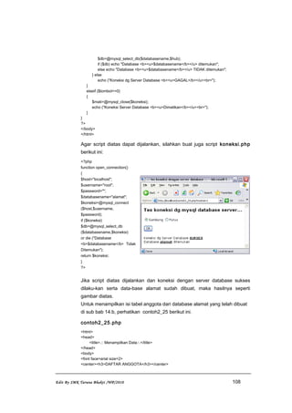 $db=@mysql_select_db($databasename,$hub);
if ($db) echo "Database <b><u>$databasename</b></u> ditemukan";
else echo "Database <b><u>$databasename</b></u> TIDAK ditemukan";
} else
echo ("Koneksi dg Server Database <b><u>GAGAL</b></u><br>");
}
elseif ($tombol==0)
{
$mati=@mysql_close($koneksi);
echo ("Koneksi Server Database <b><u>Dimatikan</b></u><br>");
}
}
?>
</body>
</html>
Agar script diatas dapat dijalankan, silahkan buat juga script koneksi.php
berikut ini:
<?php
function open_connection()
{
$host="localhost";
$username="root";
$password="";
$databasename="alamat";
$koneksi=@mysql_connect
($host,$username,
$password);
if ($koneksi)
$db=@mysql_select_db
($databasename,$koneksi)
or die ("Database
<b>$databasename</b> Tidak
Ditemukan");
return $koneksi;
}
?>
Jika script diatas dijalankan dan koneksi dengan server database sukses
dilaku-kan serta data-base alamat sudah dibuat, maka hasilnya seperti
gambar diatas.
Untuk menampilkan isi tabel anggota dari database alamat yang telah dibuat
di sub bab 14.b, perhatikan contoh2_25 berikut ini.
contoh2_25.php
<html>
<head>
<title>.:: Menampilkan Data::.</title>
</head>
<body>
<font face=arial size=2>
<center><h3>DAFTAR ANGGOTA</h3></center>
Edit By SMK Taruna Bhakti /WP/2010 108
 