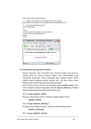 $sql2.="'$nama','$email','$alamat','$kota')";
// ------ jalankan perintah SQL untuk memasukkan data ke tabel anggota
$hasil =@mysql_query ($sql2) or die ("Terdapat kesalahan pada perintah SQL!");
// ------ putus hubungan dengan database
mysql_close($koneksi);
?>
<center>
| <a href=contoh2_25.php target=_blank>Lihat Data</a>
| <a href=contoh2_26.html>Kembali</a> |
</body>
</html>
15. Autentifikasi Menggunakan Session
Session digunakan untuk menyimpan atau mencatat variabel yang sama ke
halaman yang lain. Session biasanya dipakai untuk aplikasi-aplikasi yang
memerlukan keamanaan. Setiap pengunjung akan diperiksa terlebih dahulu
sebelum dapat mengakses sebuah halaman web. Jika tidak berhak, maka
halaman yang diminta pengunjung tidak dapat ditampilkan.
Untuk memulai session perintah yang digunakan adalah session_start(). Dan
untuk mengakhiri session menggunakan perintah session_destroy(). Terdapat
banyak fungsi yang berhubungan dengan session, yaitu:
15.a. Fungsi session_start()
Berfungsi untuk memulai session. Sintaksnya adalah sebagai berikut:
session_start()
15.b. Fungsi session_destroy()
Berfungsi untuk mengakhiri session. Sintaksnya adalah sebagai berikut:
session_destroy()
15.c. Fungsi session_name()
Edit By SMK Taruna Bhakti /WP/2010 112
 