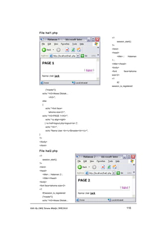 File hal1.php
<?
session_start();
?>
<html>
<head>
<title>.:: Halaman
1::.
</title></head>
<body>
<font face=tahoma
size=2>
<?
if(!
session_is_registered
("master"))
echo "<h3>Akses Ditolak...
</h3>";
else
{
echo "<font face=
tahoma size=2>";
echo "<h3>PAGE 1</h3>";
echo "<p align=right>
| <a href=logout.php>logout</a> |";
echo "<hr>";
echo "Nama User <b><u>$master</b></u>";
}
?>
</body>
</html>
File hal2.php
<?
session_start();
?>
<html>
<head>
<title>.:: Halaman 2::.
</title></head>
<body>
<font face=tahoma size=2>
<?
if(!session_is_registered
("master"))
echo "<h3>Akses Ditolak...
Edit By SMK Taruna Bhakti /WP/2010 116
 