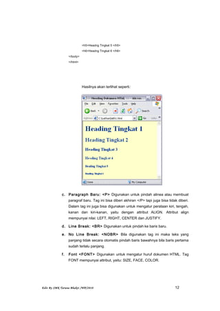 <h5>Headng Tingkat 5 </h5>
<h6>Headng Tingkat 6 </h6>
</body>
</html>
Hasilnya akan terlihat seperti:
c. Paragraph Baru: <P> Digunakan untuk pindah alinea atau membuat
paragraf baru. Tag ini bisa diberi akhiran </P> tapi juga bisa tidak diberi.
Dalam tag ini juga bisa digunakan untuk mengatur perataan kiri, tengah,
kanan dan kiri-kanan, yaitu dengan attribut ALIGN. Attribut align
mempunyai nilai: LEFT, RIGHT, CENTER dan JUSTIFY.
d. Line Break: <BR> Digunakan untuk pindah ke baris baru.
e. No Line Break: <NOBR> Bila digunakan tag ini maka teks yang
panjang tidak secara otomatis pindah baris bawahnya bila baris pertama
sudah terlalu panjang.
f. Font <FONT> Digunakan untuk mengatur huruf dokumen HTML. Tag
FONT mempunyai attribut, yaitu: SIZE, FACE, COLOR.
Edit By SMK Taruna Bhakti /WP/2010 12
 
