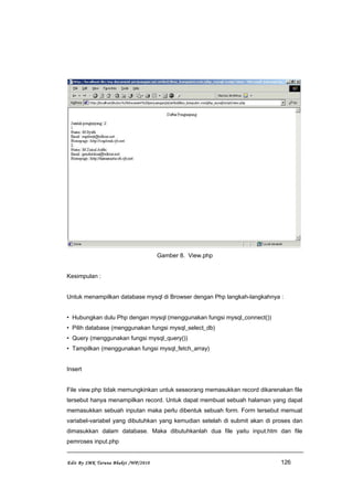 Gamber 8. View.php
Kesimpulan :
Untuk menampilkan database mysql di Browser dengan Php langkah-langkahnya :
• Hubungkan dulu Php dengan mysql (menggunakan fungsi mysql_connect())
• Pilih database (menggunakan fungsi mysql_select_db)
• Query (menggunakan fungsi mysql_query())
• Tampilkan (menggunakan fungsi mysql_fetch_array)
Insert
File view.php tidak memungkinkan untuk seseorang memasukkan record dikarenakan file
tersebut hanya menampilkan record. Untuk dapat membuat sebuah halaman yang dapat
memasukkan sebuah inputan maka perlu dibentuk sebuah form. Form tersebut memuat
variabel-variabel yang dibutuhkan yang kemudian setelah di submit akan di proses dan
dimasukkan dalam database. Maka dibutuhkanlah dua file yaitu input.htm dan file
pemroses input.php
Edit By SMK Taruna Bhakti /WP/2010 126
 