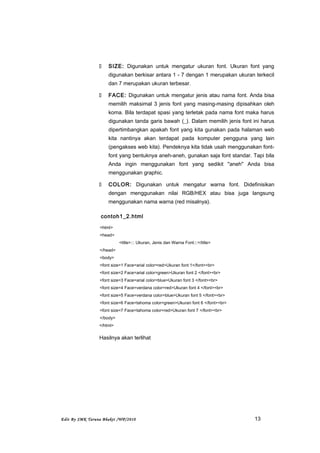  SIZE: Digunakan untuk mengatur ukuran font. Ukuran font yang
digunakan berkisar antara 1 - 7 dengan 1 merupakan ukuran terkecil
dan 7 merupakan ukuran terbesar.
 FACE: Digunakan untuk mengatur jenis atau nama font. Anda bisa
memilih maksimal 3 jenis font yang masing-masing dipisahkan oleh
koma. Bila terdapat spasi yang terletak pada nama font maka harus
digunakan tanda garis bawah (_). Dalam memilih jenis font ini harus
dipertimbangkan apakah font yang kita gunakan pada halaman web
kita nantinya akan terdapat pada komputer pengguna yang lain
(pengakses web kita). Pendeknya kita tidak usah menggunakan font-
font yang bentuknya aneh-aneh, gunakan saja font standar. Tapi bila
Anda ingin menggunakan font yang sedikit "aneh" Anda bisa
menggunakan graphic.
 COLOR: Digunakan untuk mengatur warna font. Didefinisikan
dengan menggunakan nilai RGB/HEX atau bisa juga langsung
menggunakan nama warna (red misalnya).
contoh1_2.html
<html>
<head>
<title>::: Ukuran, Jenis dan Warna Font:::</title>
</head>
<body>
<font size=1 Face=arial color=red>Ukuran font 1</font><br>
<font size=2 Face=arial color=green>Ukuran font 2 </font><br>
<font size=3 Face=arial color=blue>Ukuran font 3 </font><br>
<font size=4 Face=verdana color=red>Ukuran font 4 </font><br>
<font size=5 Face=verdana color=blue>Ukuran font 5 </font><br>
<font size=6 Face=tahoma color=green>Ukuran font 6 </font><br>
<font size=7 Face=tahoma color=red>Ukuran font 7 </font><br>
</body>
</html>
Hasilnya akan terlihat
Edit By SMK Taruna Bhakti /WP/2010 13
 