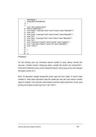 Penjelasan :
Inti dari edit.php yaitu dia membawa sebuah variable id yang nilainya diambil dair
view.php. Variable tersebut ditampung dalam variable $id diambil dari edit.php?id=1.
Pada baris 6 dilakukan query untuk mengambil seluruh record yang id-nya sama dengan
$id (dalam contoh id=1) .
Baris 18 digunakan sebagai pengendali proses agar jika form diatas di submit maka
variable id tetap dapat digunakan pada file update.php atau jika ingin sebuah variable
dapat di ‘tangkap’ untuk diproses maka ketikkan perintah seperti pada baris 18 dan yang
penting harus tetap di antara tag <form> dan </form>
Edit By SMK Taruna Bhakti /WP/2010 135
 