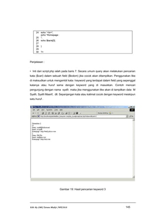 Penjelasan :
• Inti dari script.php ialah pada baris 7. Secara umum query akan melakukan pencarian
kata ($cari) dalam sebuah field ($kolom) jika cocok akan ditampilkan. Penggunakan like
di maksudkan untuk mengambil kata / keyword yang terdapat dalam field yang sepenggal
katanya atau huruf sama dengan keyword yang di masukkan. Contoh mencari
pengunjung dengan nama syafii maka jika menggunakan like akan di tampilkan data M
Syafii, Syafii Maarif, dll. Sepanjangan kata atau kalimat cocok dengan keyword meskipun
satu huruf .
Gambar 19: Hasil pencarian keyword 3
Edit By SMK Taruna Bhakti /WP/2010 145
 