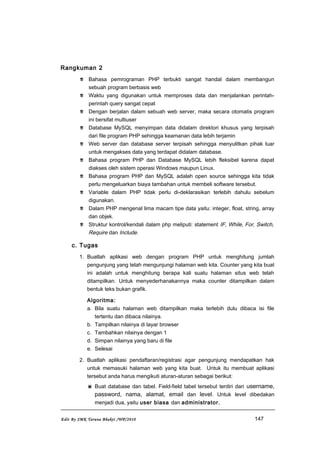 Rangkuman 2
 Bahasa pemrograman PHP terbukti sangat handal dalam membangun
sebuah program berbasis web
 Waktu yang digunakan untuk memproses data dan menjalankan perintah-
perintah query sangat cepat
 Dengan berjalan dalam sebuah web server, maka secara otomatis program
ini bersifat multiuser
 Database MySQL menyimpan data didalam direktori khusus yang terpisah
dari file program PHP sehingga keamanan data lebih terjamin
 Web server dan database server terpisah sehingga menyulitkan pihak luar
untuk mengakses data yang terdapat didalam database.
 Bahasa program PHP dan Database MySQL lebih fleksibel karena dapat
diakses oleh sistem operasi Windows maupun Linux.
 Bahasa program PHP dan MySQL adalah open source sehingga kita tidak
perlu mengeluarkan biaya tambahan untuk membeli software tersebut.
 Variable dalam PHP tidak perlu di-deklarasikan terlebih dahulu sebelum
digunakan.
 Dalam PHP mengenal lima macam tipe data yaitu: integer, float, string, array
dan objek.
 Struktur kontrol/kendali dalam php meliputi: statement IF, While, For, Switch,
Require dan Include.
c. Tugas
1. Buatlah aplikasi web dengan program PHP untuk menghitung jumlah
pengunjung yang telah mengunjungi halaman web kita. Counter yang kita buat
ini adalah untuk menghitung berapa kali suatu halaman situs web telah
ditampilkan. Untuk menyederhanakannya maka counter ditampilkan dalam
bentuk teks bukan grafik.
Algoritma:
a. Bila suatu halaman web ditampilkan maka terlebih dulu dibaca isi file
tertentu dan dibaca nilainya.
b. Tampilkan nilainya di layar browser
c. Tambahkan nilainya dengan 1
d. Simpan nilainya yang baru di file
e. Selesai
2. Buatlah aplikasi pendaftaran/registrasi agar pengunjung mendapatkan hak
untuk memasuki halaman web yang kita buat. Untuk itu membuat aplikasi
tersebut anda harus mengikuti aturan-aturan sebagai berikut:
 Buat database dan tabel. Field-field tabel tersebut terdiri dari username,
password, nama, alamat, email dan level. Untuk level dibedakan
menjadi dua, yaitu user biasa dan administrator.
Edit By SMK Taruna Bhakti /WP/2010 147
 