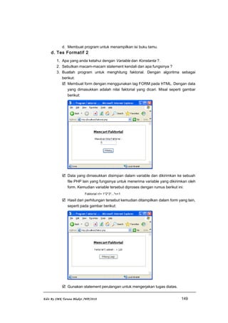 d. Membuat program untuk menampilkan isi buku tamu.
d. Tes Formatif 2
1. Apa yang anda ketahui dengan Variable dan Konstanta ?.
2. Sebutkan macam-macam statement kendali dan apa fungsinya ?
3. Buatlah program untuk menghitung faktorial. Dengan algoritma sebagai
berikut:
 Membuat form dengan menggunakan tag FORM pada HTML. Dengan data
yang dimasukkan adalah nilai faktorial yang dicari. Misal seperti gambar
berikut:
 Data yang dimasukkan disimpan dalam variable dan dikirimkan ke sebuah
file PHP lain yang fungsinya untuk menerima variable yang dikirimkan oleh
form. Kemudian variable tersebut diproses dengan rumus berikut ini:
Faktorial n!= 1*2*3*...*n+1
 Hasil dari perhitungan tersebut kemudian ditampilkan dalam form yang lain,
seperti pada gambar berikut:
 Gunakan statement perulangan untuk mengerjakan tugas diatas.
Edit By SMK Taruna Bhakti /WP/2010 149
 
