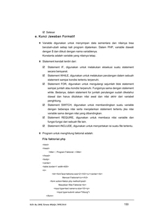  Selesai
e. Kunci Jawaban Formatif
 Variable digunakan untuk menyimpan data sementara dan nilainya bisa
berubah-ubah setiap kali program dijalankan. Dalam PHP, variable diawali
dengan $ dan diikuti dengan nama variablenya.
Konstanta adalah variable yang nilainya tetap.
 Statement kendali terdiri dari:
 Statement IF, digunakan untuk melakukan eksekusi suatu statement
secara bersyarat.
 Statement WHILE, digunakan untuk melakukan perulangan dalam sebuah
statement sampai kondisi tertentu terpenuhi.
 Statement FOR, digunakan untuk mengulangi sejumlah blok statement
sampai jumlah atau kondisi terpenuhi. Fungsinya sama dengan statement
while. Bedanya, dalam statement for jumlah perulangan sudah diketahui
diawal dan harus dituliskan nilai awal dan nilai akhir dari variabel
penghitung.
 Statement SWITCH, digunakan untuk membandingkan suatu variable
dengan beberapa nilai serta menjalankan statement tertentu jika nilai
variable sama dengan nilai yang dibandingkan.
 Statement REQUIRE, digunakan untuk membaca nilai variable dan
fungsi-fungsi dari sebuah file lain.
 Statement INCLUDE, digunakan untuk menyertakan isi suatu file tertentu.
 Program untuk menghitung faktorial adalah:
File faktorial.php
<html>
<head>
<title>::: Program Faktorial:::</title>
</head>
<body>
<center>
<table border=1 width=400>
<tr>
<td><font face=tahoma size=2><h3><u><center><br>
Mencari Faktorial</u></h3>
<form action=faktor.php method=post>
Masukkan Nilai Faktorial:<br>
<input type=text name=a size=10><p>
<input type=submit value="Hitung">
</form>
Edit By SMK Taruna Bhakti /WP/2010 150
 