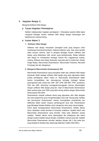 3. Kegiatan Belajar 3:
Mengenal Software Web Design.
a. Tujuan Kegiatan Pemelajaran
Setelah melaksanakan kegiatan pemelajaran 1 diharapkan peserta diklat dapat
mengenal berbagai macam software Web design dengan kekurangan dan
kelebihannya masing-masing.
b. Uraian Materi 3
1. Software Web Design
Software web design merupakan perangkat lunak yang berguna untuk
membangun/membuat/mendisain halaman-halaman web, baik yang bersifat
statis maupun dinamis. Saat ini terdapat berbagai macam software web
design yang dikeluarkan oleh vendor yang berbeda-beda. Setiap software
web design itu menawarkan berbagai macam fitur unggulannya masing-
masing. Software web design terpopuler yang ada saat ini antara lain: Adobe
Image Ready, Macromedia Dreamweaver, Macromedia Fireworks, Microsoft
Frontpage dan lain sebagainya.
2. Mengenal Macromedia Dreamweaver MX
Macromedia Dreamweaver yang merupakan salah satu software Web design
terpopuler dipilih sebagai software Web design yang akan digunakan dalam
proses pemelajaran dalam modul ini. Macromedia Dreamweaver dipilih
karena kompatibilitas dan dukungannya terhadap berbagai bahasa
pemrograman web, antara lain: ASP, JSP, CFM, ASP.NET, PHP, JavaScript,
CSS dan XML disamping keunggulan-keunggulan lainnya dibandingkan
dengan software Web design yang lain. Saat ini Macromedia Dreamweaver
telah sampai pada versi 2004 yang lebih sering disebut dengan Macromedia
Dreamweaver MX 2004.
Dreamweaver menjadi software utama yang digunakan oleh Web designer
dan web programmer guna mengembangkan situs web. Ruang kerja, fasilitas
dan kemampuan Dreamweaver mampu meningkatkan produktivitas dan
efektivitas dalam desain maupun pembangunan situs web. Dreamweaver
juga dilengkapi dengan fasilitas untuk manajemen situs yang cukup lengkap.
Untuk dapat mengoperasikan Macromedia Dreamweaver, terlebih dahulu
harus dipastikan sudah terinstal di komputer praktikum. Apabila belum ada
Macromedia Dreamweaver yang terinstal, maka perlu dilakukan proses
instalasi. Terlebih dahulu harus dipersiapkan file instalasinya dan diikuti
dengan proses instalasi sesuai dengan installation manual yang ada. Setelah
Macromedia Dreamweaver terinstal, jalankan dengan klik 2 kali pada ikon
yang terdapat di desktop atau dapat juga dilakukan melalui Start Menu.
Edit By SMK Taruna Bhakti /WP/2010 153
 
